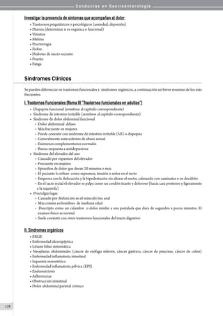 C o n d u c t a s e n G a s t r o e n t e r o l o g í a
178
Investigar la presencia de síntomas que acompañan al dolor:
• Trastornos psiquiátricos o psicológicos (ansiedad, depresión)
• Diarrea (determinar si es orgánica o funcional)
• Vómitos
• Melena
• Proctorragia
• Fiebre
• Diabetes de inicio reciente
• Prurito
• Fatiga
Síndromes Clínicos
Se pueden diferenciar en trastornos funcionales y  síndromes orgánicos, a continuación un breve resumen de los más
frecuentes.
I.	Trastornos Funcionales (Roma III “Trastornos funcionales en adultos”)
• 	Dispepsia funcional (remitirse al capítulo correspondiente)
• 	Síndrome de intestino irritable (remitirse al capitulo correspondiente)
• 	Síndrome de dolor abdominal funcional
o  Dolor abdominal  difuso
o  Más frecuente en mujeres
o  Puede coexistir con sindrome de intestino irritable (SII) o dispepsia
o  Generalmente antecedentes de abuso sexual
o  Exámenes complementarios normales
o  Buena respuesta a antidepresivos
• 	Síndrome del elevador del ano
o  Causado por espasmos del elevador
o  Frecuente en mujeres
o  Episodios de dolor que duran 20 minutos o más
o  El paciente lo refiere  como espasmos, tensión o ardor en el recto
o  Empeora con la defecación y la bipedestación sin alterar el sueño, calmando con caminatas o en decúbito
o  En el tacto rectal el elevador se palpa como un cordón tirante y doloroso (hacia cara posterior y ligeramente
a la izquierda)
• 	Proctalgia fugaz
o  Causado por disfunción en el músculo liso anal
o  Más común en hombres  de mediana edad
o  Descripto como un calambre  o dolor similar a una puñalada que dura de segundos a pocos minutos. El
examen físico es normal
o  Suele coexistir con otros trastornos funcionales del tracto digestivo
II. Síndromes orgánicos
• ERGE
• Enfermedad ulceropéptica
• Litiasis biliar sintomática
• Neoplasias abdominales (cáncer de esófago inferior, cáncer gástrico, cáncer de páncreas, cáncer de colon)
• Enfermedad inflamatoria intestinal
• Isquemia mesentérica
• Enfermedad inflamatoria pélvica (EPI)
• Endometriosis
• Adherencias
• Obstrucción intestinal
• Dolor abdominal parietal crónico
 