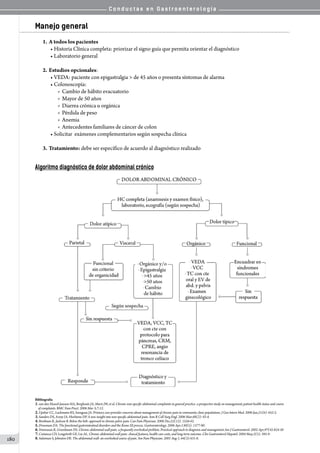 C o n d u c t a s e n G a s t r o e n t e r o l o g í a
180
Manejo general
1.	A todos los pacientes
• Historia Clínica completa: priorizar el signo guía que permita orientar el diagnóstico
• Laboratorio general
2.	Estudios opcionales:
• VEDA: paciente con epigastralgia  de 45 años o presenta síntomas de alarma
• Colonoscopía:
o  Cambio de hábito evacuatorio
o  Mayor de 50 años
o  Diarrea crónica u orgánica
o  Pérdida de peso
o  Anemia
o  Antecedentes familiares de cáncer de colon
• Solicitar  exámenes complementarios según sospecha clínica
3.	Tratamiento: debe ser específico de acuerdo al diagnóstico realizado
Algoritmo diagnóstico de dolor abdominal crónico
Bibliografía
1.van den Heuvel-Janssen HA, Borghouts JA, Muris JW, et al. Chronic non-specific abdominal complaints in general practice: a prospective study on management, patient health status and course
of complaints. BMC Fam Pract. 2006 Mar 3;7:12.
2.Upshur CC, Luckmann RS, Savageau JA. Primary care provider concerns about management of chronic pain in community clinic populations. J Gen Intern Med. 2006 Jun;21(6): 652-5.
3.Sanders DS, Azmy IA, Hurlstone DP. A new insight into non-specific abdominal pain. Ann R Coll Surg Engl. 2006 Mar;88(2): 92-4.
4.Bordman R, Jackson B. Below the belt: approach to chronic pelvic pain. Can Fam Physician. 2006 Dec;52(12): 1556-62.
5.Drossman DA. The functional gastrointestinal disorders and the Rome III process. Gastroenterology. 2006 Apr;130(5): 1377-90.
6.Srinivasan R, Greenbaum DS. Chronic abdominal wall pain: a frequently overlooked problem. Practical approach to diagnosis and management.Am J Gastroenterol. 2002 Apr;97(4):824-30
7.Costanza CD, Longstreth GF, Liu AL. Chronic abdominal wall pain: clinical features, health care costs, and long-term outcome. Clin Gastroenterol Hepatol. 2004 May;2(5): 395-9.
8.Suleiman S, Johnston DE. The abdominal wall: an overlooked source of pain. Am Fam Physician. 2001 Aug 1; 64(3):431-8.
 