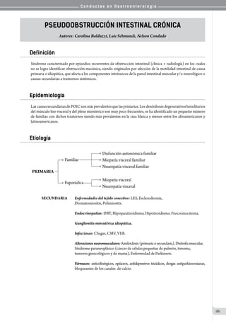 C o n d u c t a s e n G a s t r o e n t e r o l o g í a
181
Pseudoobstrucción intestinal crónica
Autores: Carolina Balduzzi, Luis Schmunck, Nelson Condado
Definición
Síndrome caracterizado por episodios recurrentes de obstrucción intestinal (clínica + radiología) en los cuales
no se logra identificar obstrucción mecánica, siendo originados por afección de la motilidad intestinal de causa
primaria o idiopática, que afecta a los componentes intrínsecos de la pared intestinal muscular y/o neurológico o
causas secundarias a trastornos sistémicos.
Epidemiología
LascausassecundariasdePOICsonmásprevalentesquelasprimarias.Losdesórdenesdegenerativoshereditarios
del músculo liso visceral y del plexo mientérico son muy poco frecuentes, se ha identificado un pequeño número
de familias con dichos trastornos siendo más prevalentes en la raza blanca y menos entre los afroamericanos y
latinoamericanos.
Etiología
         
SECUNDARIA	 Enfermedades del tejido conectivo: LES, Esclerodermia,
                                 	 	 Dermatomiositis, Polimiositis.
                              
                              	 	 Endocrinopatías: DBT, Hipoparatiroidismo, Hipotiroidismo, Feocromocitoma.
                              
		 Ganglionitis mioentérica idiopática.
                              
                              	 	 Infecciosas: Chagas, CMV, VEB.
                              
		 	 	 	 Alteracionesneuromusculares:Amiloidosis(primariaosecundaria),Distrofiamuscular,	
		 	 	 	 Síndrome paraneoplásico (cáncer de células pequeñas de pulmón, timoma,
		 	 	 	 tumores ginecológicos y de mama), Enfermedad de Parkinson.
                              
		 	 	 	 Fármacos: anticolinérgicos, opiáceos, antidepresivos tricíclicos, drogas antiparkinsonianas,
		 	 	 	 bloqueantes de los canales  de calcio.
 