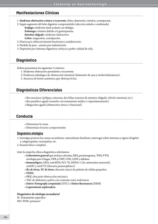 C o n d u c t a s e n G a s t r o e n t e r o l o g í a
182
Manifestaciones Clínicas
1. Síndrome obstructivo crónico o recurrente: dolor, distensión, vómitos, constipación.
2. Según segmento del tubo digestivo comprometido (afección aislada o combinada)
Esófago: síndrome símil acalasia con disfagia.
Estómago: vómitos debido a la gastroparesia.
Intestino delgado: síndrome obstructivo.
Colon: megacolon, constipación.
3. Diarrea por sobrecrecimiento bacteriano y malabsorción.
4. Pérdida de peso - anemia por malnutrición.
5. Depresión por síntomas digestivos crónicos y pobre calidad de vida.
Diagnóstico
Deben presentarse los siguientes 3 criterios:
1. Síndrome obstructivo persistente o recurrente.
2. Evidencia radiológica de obstrucción intestinal (distensión de asas y niveles hidroaéreos).
3. Ausencia de lesión anatómica que obstruya la luz.
Diagnósticos Diferenciales
• Ileo mecánico (pólipos, estenosis, ileo biliar, tumores de intestino delgado, vólvulo intestinal, etc.).
• Ileo paralítico agudo (resuelve con tratamiento médico o espontáneamente).
• Megacolon agudo (obstructivo, tóxico o funcional).
Conducta
• Determinar la causa.
• Determinar el sector comprometido.
Diagnóstico etiológico
1. Investigar primero las causas secundarias: antecedentes familiares, interrogar sobre síntomas y signos dirigidos
     a colagenopatías, neuropatías, etc.
2. Examen físico completo.
Ante la sospecha clínica diagnóstica solicitamos:
• Laboratorio general que incluya calcemia, ERS, proteinograma, TSH, PTH,
   serología para Chagas, VEB y CMV. CPK, LDH y aldolasa
• Inmunológico: ANA, antiADN, SCL 70, ANNA-1 (Ac antinuclear neuronal),
   antiHU y antiCV2 (descarta paraneoplásico)
• Rx de tórax, TC de tórax: descarta cáncer de pulmón de células pequeñas
• VEDA
• VCC: descartar obstrucción mecánica
• TAC de abdomen y pelvis con contraste oral y endovenos.
• Entero Tomografía computada (ETC) o Entero Resonancia (ERM)
• Laparotomía exploradora
Diagnóstico de etiología secundaria?
SI: Tratamiento específico
NO: POIC primaria?
 
