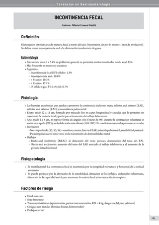C o n d u c t a s e n G a s t r o e n t e r o l o g í a
185
Incontinencia Fecal
Autora: María Laura Garbi
Definición
Eliminación involuntaria de materia fecal a través del ano (recurrente, de por lo menos 1 mes de evolución).
Se define como incompetencia anal a la eliminación involuntaria de gases.
Epidemiología
• Prevalencia entre 1 a 7.4% en población general, en pacientes institucionalizados ronda en el 25%.
• Más frecuente en mujeres y ancianos
• Argentina:	
o  Incontinencia fecal (IF) sólidos: 1.3%
o  Incompetencia anal: 10.6%
o   55 años: 10.3%
o   55 años: 17.1%
o  IF sólido o gas: F 12.1%; M 10.7%
Fisiología
• Las barreras anatómicas que ayudan a preservar la continencia incluyen: recto, esfínter anal interno (EAI),
esfínter anal externo (EAE) y musculatura puborrectal
• Recto: mide 12 a 15 cm, formado por músculo liso en capas longitudinal y circular, que le permiten ser
reservorio de materia fecal y participar activamente del reflejo defecatorio
• Ano: mide 2 a 4 cm, en reposo forma un ángulo con el recto de 90°, durante la contracción voluntaria se
vuelve más agudo (70°) y en la defecación más obtuso (110-130°). En condiciones normales permanece cerrado.
•  Inervación   
o  Nerviopudendo(S2;S3;S4):sensitivoy  motor.InervaalEAE,músculopuborrectal,sensibilidadperineal.
o Parasimpático sacro: interviene en la transmisión de distensibilidad rectal
•  Reflejos     
o Recto-anal inhibitorio (RRAI): la distensión del recto provoca disminución del tono del EAI.
o  Recto-anal excitatorio: aumento del tono del EAE asociado al reflejo inhibitorio y al aumento de la
  presión intraabdominal
Fisiopatología
•  Es multifactorial. La continencia fecal es mantenida por la integridad estructural y funcional de la unidad
  anorrecto
•  Se puede producir por la alteración de la sensibilidad, alteración de los reflejos, disfunción esfinteriana,
alteración de la capacidad rectal para mantener la materia fecal y/o evacuación incompleta
Factores de riesgo
•  Edad avanzada
•  Sexo femenino
•  Traumas obstétricos (episiotomías, partos instrumentados, RN  4 kg, desgarros del piso pelviano)
•  Cirugías ano-rectales (fistulas, fisuras, hemorroides)
•  Prolapso rectal
 