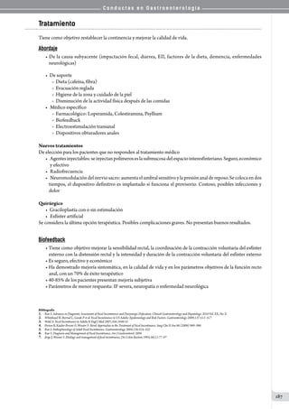 C o n d u c t a s e n G a s t r o e n t e r o l o g í a
187
Tratamiento
Tiene como objetivo restablecer la continencia y mejorar la calidad de vida.
Abordaje
• De la causa subyacente (impactación fecal, diarrea, EII, factores de la dieta, demencia, enfermedades
neurológicas)
•  De soporte
o  Dieta (cafeína, fibra)
o  Evacuación reglada
o  Higiene de la zona y cuidado de la piel
o  Disminución de la actividad física después de las comidas
•	 Médico específico
o  Farmacológico: Loperamida, Colestiramina, Psyllium
o  Biofeedback
o  Electroestimulación transanal
o  Dispositivos obturadores anales
Nuevos tratamientos
De elección para los pacientes que no responden al tratamiento médico
•	 Agentesinyectables:seinyectanpolímeroseslasubmucosadelespaciointeresfinteriano.Seguro,económico
y efectivo
•	 Radiofrecuencia
•	 Neuromodulacióndelnerviosacro:aumentaelumbralsensitivoylapresiónanaldereposo.Secolocaendos
tiempos, el dispositivo definitivo es implantado si funciona el provisorio. Costoso, posibles infecciones y
dolor
Quirúrgico
•  Graciloplastía con o sin estimulación
•	 Esfínter artificial
Se considera la última opción terapéutica. Posibles complicaciones graves. No presentan buenos resultados.
Biofeedback
• Tiene como objetivo mejorar la sensibilidad rectal, la coordinación de la contracción voluntaria del esfínter
externo con la distensión rectal y la intensidad y duración de la contracción voluntaria del esfínter externo
• Es seguro, efectivo y económico
• Ha demostrado mejoría sintomática, en la calidad de vida y en los parámetros objetivos de la función recto
anal, con un 70% de éxito terapéutico
• 40-85% de los pacientes presentan mejoría subjetiva
• Parámetros de menor respuesta: IF severa, neuropatía o enfermedad neurológica
Bibliografía
1.	 Rao S. Advances in Diagnostic Assessment of Fecal Incontinence and Dyssynergic Defecation. Clinical Gastroenterology and Hepatology. 2010 Vol. XX, No. X
2.	 Whitehead W, Borrud L, Goode P et al. Fecal Incontinence in US Adults: Epidemiology and Risk Factors. Gastroenterology 2009;137:512–517
3.	 Wald A. Fecal Incontinence in Adults.N Engl J Med 2007;356:1648-55
4.	 Person B, Kaidar-Person O, Wexner S. Novel Approaches in the Treatment of Fecal Incontinence. Surg Clin N Am 86 (2006) 969–986
5.	 Rao S. Pathophysiology of Adult Fecal Incontinence. Gastroenterology 2004;126:S14–S22
6.	 Rao S. Diagnosis and Management of Fecal Incontinence. Am J Gastroenterol. 2004
7.	 Jorge J, Wexner S .Etiology and management of fecal incontinence. Dis Colon Rectum 1993;36(1):77–97
 