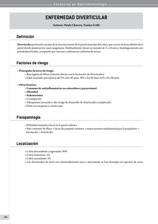C o n d u c t a s e n G a s t r o e n t e r o l o g í a
188
Enfermedad diverticular
Autoras: Paula Chavero, Vanina Grillo
Definición
Divertículo: protrusión sacular de la mucosa a través de la pared muscular del colon, que ocurre en áreas débiles de la
pared donde penetran los vasos sanguíneos. Habitualmente tienen un tamaño de 5 a 10 mm y, histologicamente son
pseudodivertículos, compuesto por mucosa y submucosa cubiertas de serosa.
Factores de riesgo
• Principales factores de riesgo:
• Baja ingesta de fibras (relación directa con la formación de divertículos)
• Edad avanzada: prevalencia del 5% a los 40 años, 30% a los 60 años, 65% a los 80 años
• Otros factores:
• Consumo de antiinflamatorios no esteroideos y paracetamol
• Obesidad
• Sedentarismo
• Constipación
• Tabaquismo (asociado a alto riesgo de desarrollo de diverticulitis complicada)
• Dieta rica en grasas y carnes rojas
Fisiopatología
• Debilidad anatómica focal en la pared colónica
• Bajo consumo de fibras → heces de pequeño volumen → mayor presión endoluminal para la propulsión →
   herniación → divertículo
Localización
• Colon descendente y sigmoides: 90%
• Colon transverso: 5%
• Colon ascendente: 5%
• Los divertículos de recto son extremadamente raros y únicamente se han descripto en reportes de casos
 