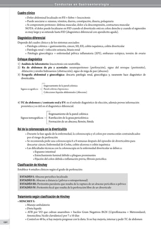 C o n d u c t a s e n G a s t r o e n t e r o l o g í a
190
Cuadro clínico
• Dolor abdominal localizado en FII + fiebre + leucocitosis
• Puede asociarse a: náuseas, vómitos, diarrea, constipación, disuria, polaquiuria
• Si compromete peritoneo: defensa muscular, dolor a la descompresión, contractura muscular
NOTA: el dolor puede localizarse en FID cuando el divertículo está en colon derecho y cuando el sigmoides
es muy largo y se extiende hasta FID (diagnóstico diferencial con apendicitis aguda).
Diagnóstico diferencial
Depende del cuadro clínico y de los síntomas asociados:
• Patología colónica → gastroenteritis, cáncer, SII, EII, colitis isquémica, colitis diverticular
• Patología renal → infección urinaria, litiasis renal
• Patología ginecológica → enfermedad pélvica inflamatoria (EPI), embarazo ectópico, torsión de ovario
Enfoque diagnóstico
1)  Análisis de laboratorio: leucocitosis con neutrofilia.
2) Rx de abdomen de pie y acostado: neumoperitoneo (perforación), signo del revoque (peritonitis),
       dilatación y niveles hidroaereos (obstrucción), signo de miga de pan (absceso).
3) Ecografía abdominal y ginecológica: descarta patología renal, ginecológica y, raramente hace diagnóstico de
       diverticulitis.
    
4) TC de abdomen c/contraste oral y EV: es el método diagnóstico de elección, además provee información
      pronóstica y es útil en el diagnóstico diferencial.
Rol de la colonoscopía en la diverticulitis
• Durante la fase aguda de la enfermedad, la colonoscopía y el colon por enema están contraindicados
   por el riesgo de perforación
• Se recomienda pedir una colonoscopía 6 a 8 semanas después del episodio de diverticulitis para
   descartar cáncer, Enfermedad de Crohn, colitis ulcerosa o colitis isquémica
• Las dificultades técnicas con la colonoscopía en la enfermedad diverticular se deben a:
• Espasmo intestinal
• Estrechamiento luminal debido a pliegues prominentes
• Fijación del colon debida a inflamación previa, fibrosis pericólica  
Clasificación de Hinchey
Establece 4 estadíos clínicos según el grado de perforación:
Tratamiento según clasificación de Hinchey
• HINCHEY I:
• Manejo ambulatorio
• Dieta líquida
• ATB por VO que cubran anaerobios + bacilos Gram Negativos BGN (Ciprofloxacina + Metronidazol;
   Amoxicilina/Acido clavulánico) por 7 a 10 días
• Control en 48 hs, si hay mejoría progresar con la dieta. Si no hay mejoría, internar y pedir TC de abdomen
 