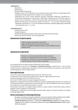 C o n d u c t a s e n G a s t r o e n t e r o l o g í a
191
• HINCHEY II:
• Internación
• Nada por boca
• Plan de hidratación parenteral
• Analgesia: evitar el uso de Morfina, ya que aumenta la presión intracolónica por hipersegmentación,
   aumentando el riesgo de perforación. Se sugiere el uso de meperidina
• Antibióticos por vía EV: existen diferentes esquemas (Ampicilina Sulbactam; Ciprofloxacina +
   Metronidazol; Metronidazol + Gentamicina o Piperacilina Tazobactam). Si en 48 hs hay mejoría, se
   pueden rotar los antibióticos a VO. Si no hay mejoría, debe sospecharse flemón o colección (absceso).
• Drenaje del absceso por vía percutánea cuando el tamaño es  a 4 cm y tiene localización pélvica
   Tratamiento conservador si es  a 4 cm y de localización mesocólica o paracólica (algunas guías recomiendan
    como tamaño de corte  o  a 3 cm)
• HINCHEY III/IV:
• Antibióticos por vía EV
• Cirugía de urgencia
• Hinchey III (peritonitis purulenta): laparoscopía con lavado peritoneal y drenaje
• Hinchey IV (peritonitis fecal): resección de sigmoides
Indicaciones de cirugía de urgencia
Indicaciones de cirugía electiva
Se recomienda entre 6 y 8 semanas después del episodio de diverticulitis.
El procedimiento de elección es la resección y anastomosis primaria y puede llevarse a cabo de forma
convencional o por vía laparoscópica. Esta última se asocia con menor tiempo de recuperación, menor tiempo de
estadía hospitalaria y menor morbimortalidad.
Hemorragia diverticular
Causa más común de sangrado digestivo bajo masivo (30 - 50% de los casos).
Se estima que 15% de los pacientes con diverticulosis sangrará en algún momento de la vida.
Se detiene espontáneamente en el 70-80% de los casos.
El consumo de AINEs aumenta el riesgo de sangrado diverticular.
Mecanismo: se origina por la erosión de la pared del vaso nutricio en el lugar donde éste discurre en contacto con
el fondo del divertículo. Es más frecuente en el colon derecho (49 - 90%), probablemente por el mayor diámetro
de su cuello y por ser la pared del colon más fina a ese nivel.
Clínicamente se presenta con sangrado abrupto, indoloro y de gran volumen. Puede haber melena cuando el
sangrado es lento y originado en colon derecho.
El diagnóstico y tratamiento de la hemorragia diverticular deben seguir los principios generales de cualquier
hemorragia digestiva baja.
Rol de la colonoscopía en la hemorragia diverticular
• Sesugierereservarlaparaelsangradoautolimitadoyunavezqueelpacienteestéhemodinámicamenteestable.
• Encasodeencontrareldivertículosangrante,sepuederealizartratamientoendoscópicocon
   métodosdeinyección (adrenalina +/- polidocanol), métodostérmicos(coagulación con Argón Plasma o
   coagulaciónmonoobipolar)yactualmentetambiénestándescriptosmétodosmecánicos(bandingoclipsen
   divertículosangrante).
 