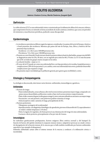C o n d u c t a s e n G a s t r o e n t e r o l o g í a
193
Colitis Ulcerosa
Autores: Gustavo Correa, Martín Yantorno, Joaquín Epele
Definición
La colitis ulcerosa (CU) es una enfermedad crónica caracterizada por la inflamación difusa de la mucosa colónica,
quecomprometeelrectoyseextiendeenformaascendentedemodocontinuoysimétrico,quecursaconperiodos
de remisiones y exacerbaciones periódicas, pudiendo causar discapacidad.
Epidemiología
•Laincidenciayprevalenciadifierensegúnlasregionesconsideradas.LospaísesdelnortedeEuropayAmérica
e Israel presentan alta incidencia. Mientras que países del este de Europa, Asia, África y América del Sur
presentan baja incidencia.
o Incidencia: 1,2 a 20,3 casos/100.000 personas/año.
o Prevalencia: 7,6 a 24,6 casos/100.000 personas/año.
•Presentauncursobimodal.Puedeiniciarsedesdelaprimerainfanciahastalaedadadulta,aunquemásdel80%
se diagnostican entre los 20 y 30 años, con un segundo pico entre los 60 y 70 años. La CU es más frecuente
que la EC en todos los grupos etarios excepto en los niños.
• La relación hombre - mujer es 1:1.
• El curso de la CU puede ser como una enfermedad leve con baja prevalencia de recaídas, hospitalizaciones y
complicaciones(50%delospacientes)o,encambio,comounaenfermedadmássevera,pudiendodesarrollar
complicaciones que requieren cirugía.
• No presenta mayor mortalidad que la población general, pero genera gran morbilidad y costos.
Etiología y fisiopatogenia
La etiología es desconocida, intervienen varios factores: ambientales, inmunológicos y genéticos.
Ambientales
• Factores de riesgo:
oPaísesindustrializados,zonasurbanasyaltonivelsocioeconómicopresentanmayorriesgo,comparadocon
países menos desarrollados, poblaciones rurales y bajo nivel socioeconómico respectivamente.
oDieta:elaltoconsumodegrasa,ácidosgrasosomega-6,carneyazúcaresrefinadosseasociaronaunmayorriesgo.
o Vacunación: con anti-pertusis y anti-poliovirus podrían aumentar el riesgo.
o Anticonceptivos orales: aumenta el riesgo, principalmente de EC.
• Factores protectores:
o Tabaquismo: protegería de la enfermedad.
oApendicectomía:condiagnósticohistológicodeapendicitis,previeneeldesarrollodeCU,especialmentesi
se realizó a edades tempranas (10 años).
o Dieta: la ingesta de vegetales y de frutas provocó una disminución del riesgo de estas enfermedades.
o Lactancia: efecto protector, principalmente si fue por más de 6 meses.
Inmunológicos
En individuos genéticamente predispuestos, factores exógenos (flora entérica normal) y del huésped (la
función de barrera del epitelio intestinal, la respuesta inmune innata y adaptativa) provocan un estado crónico
de desregulación de la función inmune de la mucosa que se halla también modificado por factores ambientales
específicos (por ejemplo el tabaquismo).
Estímulos ambientales actúan sobre el sistema inmune de la mucosa y conducen a la inflamación crónica e
incontrolada.
 