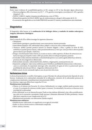 C o n d u c t a s e n G a s t r o e n t e r o l o g í a
194
Genéticos
Existe mayor evidencia de suceptibilidad genética en EC, aunque en CU se han descripto alguna alteraciones:
• Herencia poligénica, RR en hermano con CU 7 - 17%, gemelos monocigotas concordancia 6–16% y gemelos
dicigotas 0 - 5%.
• NOD2/ CARD15: regulan citoquinas proinflamatorias, como el TNFα.
• Polimorfismo genético de DLG5, MDR1 (gen de multirresistencia a drogas) y del receptor de IL-23.
• Laasociaciónmás significativaes conelaleloDRB10103 asociado CU extensay manifestaciones extra intestinales.
Diagnóstico
El diagnóstico debe basarse en la combinación de los hallazgos clínicos y resultados de estudios endoscópicos,
imágenes, laboratorio e histológicos.
Anamnesis
Ante la sospecha de EII se deben investigar los siguientes elementos:
• Tabaquismo.
• Antecedentes quirúrgicos: apendicectomía, resecciones previas, lesiones perianales.
• Antecedentes familiares: EII, enfermedad celíaca, pólipos o cáncer de colon y enfermedad hepática.
• Fármacos: AINES (pueden producir lesiones en intestino delgado y colon, o gatillar un brote de EII),
antibióticos (pueden generar diarrea, colitis pseudomembranosa) y otros que como por efecto adverso pueden
generar diarrea (por ejemplo: colchicina).
• Drogas: el alcohol puede inducir diarrea, la cocaína se asocia a colitis isquémica. El abuso de sustancias es un
factor de riesgo para hepatitis virales o HIV que pueden alterar el enfoque terapéutico posterior.
• Cronicidad: evaluar síntomas intestinales o extraintestinales previos. Los cuadros agudos deben hacer alertar la
presencia de otros diagnósticos diferenciales.
• Enfermedades asociadas: enfermedad tiroidea, diabetes, colagenopatias, anemia perniciosa, etc.
• Exposición a patógenos: viajes (zonas endémicas para E histolítica), posibilidad de intoxicaciones o infecciones,
casos en convivientes. Es importante interrogar sobre antecedentes de ingesta de leche no pasteurizada (por la
posibilidad de infección por M bovis - diagnóstico diferencial con EC).
• Hábito sexual: el coito anal puede explicar casos de proctitis infecciosas.
Manifestaciones clínicas
La forma de presentación es variable y heterogénea, ya que el fenotipo de cada paciente particular depende de varios
factores: localización de la enfermedad, intensidad de la inflamación, extensión de la enfermedad, presencia de
complicaciones intestinales y manifestaciones extraintestinales (MEI).
Los síntomas y signos que deben hacer sospechar CU son:
Manifestaciones intestinales:
• Diarrea: es el síntoma más frecuente. Es crónica, habitualmente con sangre, también puede presentar moco
y/o pus. Se acompaña de síntomas rectales (pujos y tenesmo). Su intensidad y frecuencia se relaciona con la
severidad de la enfermedad.
• Dolor abdominal: no es un síntoma frecuente. Puede ser tipo malestar abdominal o tipo cólico, predefecatorio
que cede con la evacuación o persistente. Puede asociarse a distensión abdominal. El dolor persistente e intenso
debe hacer sospechar en una complicación de la CU.
• Manifestaciones perianales: son infrecuentes (fistulas simples).
Manifestaciones sistémicas:
• Pérdida de peso: infrecuente, si es significativa es un signo de severidad.
• Fiebre: se asocia a brotes severos o enfermedad complicada.
• Otros: astenia y anorexia.
		
 
