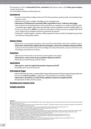 C o n d u c t a s e n G a s t r o e n t e r o l o g í a
20
El tratamiento es el de la enfermedad de base, sintomático del trastorno motor y del reflujo gastroesofágico
cuando está presente.
Las enfermedades sistémicas más frecuentes son:
Esclerodermia
• Se afecta el músculo liso esofágico hasta en el 75% de los pacientes y puede preceder a las manifestaciones
   cutáneas en años
• Manifestaciones clínicas: disfagia, odinofágia, pirosis y regurgitaciones
• Manometría: EEI hipotensivo, peristalsis débil o aperistalsis en los 2/3 inferiores del esófago
   Estos trastornos no son patognomónicos de la esclerodermia y se pueden ver en: síndrome CREST, artritis
   reumatoidea, lupus, Sjögren, enfermedad mixta del tejido conectivo, alcoholismo, esclerosis múltiple, ERGE, etc.
• Se asocia con frecuencia a ERGE. La evaluación endoscópica es útil para reconocer esofagitis (60% de los
   casos), vigilancia de la metaplasia de Barrett y tratamiento de estenosis
• Tratamiento: medidas higiénico-dietéticas, IBP, proquinéticos (fases iniciales) y funduplicatura parcial en
   caso de fracaso al tratamiento médico
Diabetes mellitus
• En pacientes con neuropatía autonómica, mal control de la enfermedad y sobre todo en diabéticos tipo 1
• Manometría:Ondasdebajaamplitud,duraciónprolongada,contraccionessimultáneas,hipotoníadelEEI
   A pesar de esto las manifestaciones clínicas esofágicas son muy infrecuentes, con poca correlación entre
   los hallazgos manométricos y la clínica.
Alcoholismo
• Alteraciones motoras tanto en el consumo excesivo agudo como crónico
• Manometría: contracciones de gran amplitud e hipertonía del EEI
• Reversión tras la abstinencia por más de 6 meses
Hipotiroidismo
• Manometría: ondas de amplitud disminuida e hipotonía del EEI
• Reversible con la corrección hormonal
Enfermedad de Chagas
•Soloenel10%delospacientesconenfermedaddeChagas.Suelepresentarse10-20añosdespuésdelaprimoinfección.
• Es causa de acalasia secundaria, y al igual que en esta hay destrucción del plexo mientérico
• Manometría: aperistalsis con ondas de baja amplitud y relajación incompleta del EEI
• El tratamiento no difiere del de la acalasia
Pseudobstrucción intestinal crónica
Esofagitis eosinofílica
Bibliografía:
1.RuizdeLeónSanJuánA,PérezdelaSernayBuenoJySevillaMantillaMC.Trastornosmotoresesofágicosprimarios.En:DíazRubioM,DíazRubioER.TrastornosMotoresdelAparatoDigestivo
Ed.Med Panamericana, 2007:114-27.
2.Pandolfino JE, Kahrilas PJ. Esophageal Neuromuscular Function and Motility Disorders. Capítulo 42. . En Feldman M, Friedman F, Brandt L, eds. Sleisenger and Fordtrand’s. Gastrointestinal and
Liver Disease. 9th ed. Philadelphia, Pa: Saunders Elsevier;2010.
3.Fisichella PM, Carter SR, Robles LY. Presentation, diagnosis, and treatment of oesophageal motility disorders. Digestive and Liver Disease 2012; 44(1): 1-7.
4.Sifrim D, Fornari F. Non-achalasic motor disorders of the oesophagus. Best Pract Res Clin Gastroenterol. 2007; 21(4):575-93.
5.Smout A, Fox M. Weak and absent peristalsis. Neurogastroenterol Motil 2012; 24:40-47.
6.Herbella F, Raz D, Nipomnick I, Patti MG. Primary Versus Secondary Esophageal Motility Disorders: Diagnosis and Implications for Treatment. J Laparoendosc Adv Surg Tech A. 2009; 19(2):195-8.
7.Pilhall M, Börjesson M, Rolny P et al. Diagnosis of Nutcracker Esophagus, Segmental or Diffuse Hypertensive Patterns, and Clinical Characteristics. Dig Dis Sci 2002; 47(6):1381-8.
8.Lacy BE, Weiser K. Esophageal Motility Disorders: Medical Therapy. J Clin Gastroenterol 2008; 42(5):652-658.
9.Kahrilas P J. , MD. Esophageal Motor Disorders in Terms of High-Resolution Esophageal Pressure Topography: What Has Changed? AJG 2010; 105:981–987.
10.Almansa C, Achem SR. El espasmo esofágico difuso (EED). Conceptos prácticos sobre diagnóstico y tratamiento. Rev Gastroenterol Mex 2007; 72 (2): 136-145.
11.Roman S. Kahrilas PJ. Distal Esophageal Spasm. Dysphagia 2012; 27:115-123.
12.Kahrilas PJ, Ghosh SK, Pandolfino JE. Esophageal Motility Disorders in Terms of Pressure Topography The Chicago Classification. J Clin Gastroenterol2008;42:627–635.
13.Roman S, Tutuian R. Esophageal hypertensive peristaltic disorders. Neurogastroenterol Motil 2012; 24(1):32–39.
 