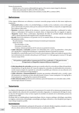 C o n d u c t a s e n G a s t r o e n t e r o l o g í a
200
Formas de presentación:
o Edad de inicio: A1 se asocia a enfermedad más agresiva, A3 se asocia a mayor riesgo de colectomía.
o Debut de la enfermedad: S1 (20%), S2 (70%) y S3 (10%).
o Curso crónico: Intermitente (alterna entre remisión y recaída, 80%) y continuo (20%).
Definiciones
Si bien algunas definiciones son arbitrarias, es necesario conocerlas porque muchas de ellas tienen implicancias
terapéuticas:
• Enfermedad activa: se refiere a la actividad biológica, se clasifica en leve, moderada y severa (colitis aguda
grave), determinada en la práctica clínica por los criterios de Truelove-Witts en conjunción con sigmoidoscopía
para confirmar colitis activa.
• Remisión: resolución completa de los síntomas y curación mucosa endoscópica, combinando los índices
clínicos y endoscópicos. En la práctica la remisión clínica ≤3 deposiciones/día, sin sangrado ni urgencia.
• Respuesta: mejoría clínica y endoscópica, dependiendo del índice de actividad utilizado (disminución
30%) y además disminución del sangrado rectal y actividad endoscópica.
• Recaída: brote de los síntomas en un paciente con CU en remisión clínica, de forma espontánea o después
del tratamiento médico.
o Recaída temprana: 3 meses después de alcanzar la remisión post tratamiento.
o Patrón de recaída:
- Poco frecuentes: ≤1/año.
- Frecuentes ≥2 recaídas /año.
- Continua: síntomas persistentes de CU activa sin un período de remisión.
• Colitis refractaria a corticoides: pacientes con enfermedad activa a pesar de prednisolona a dosis plena
(0,75 mg/kg/día o 1 mg/kg/día de prednisona, o equivalente) durante un período de 4 semanas.
Esta definición es controvertida ya que en la CU severa la corticorresistencia se define como la falta de respuesta clínica
tras la administración de corticoides a dosis plena por vía EV durante 7, 5 o 3 días según guías y consensos (3° día según
Consenso europeo 2012).
• Colitis dependiente de corticoides: pacientes que no pueden reducir los corticoides por debajo del equivalente
de prednisolona 10 mg/día dentro de 3 meses de empezar los corticoides, sin enfermedad activa recurrente o
recaída temprana después de suspender los corticoides (es probable que evolucione con una reducción en la
duración como umbral para la terapia biológica).
• Colitis refractaria a inmunomoduladores: pacientes que presentan enfermedad activa o recaída a pesar
del tratamiento con tiopurinas en dosis adecuada durante al menos 3 meses (azatioprina 2-2,5 mg/Kg/día o
6-mercaptopurina 1 -1,5 mg/kg/día en ausencia de leucopenia).
• Colitis refractaria distal: persistencia de los síntomas a pesar del tratamiento con corticoides orales y 5ASA
oral más tópica durante 4-8 semanas.
Tratamiento
Los objetivos del tratamiento son la inducción y el mantenimiento de la remisión de los síntomas para proporcionar una
mejor calidad de vida, reducción de la necesidad de corticoides a largo plazo y la minimización del riesgo de cáncer.
La elección del tratamiento se hace en base al grado de severidad y la extensión de la enfermedad, presencia de
complicaciones y MEI.
El enfoque debe ser multidisciplinario (gastroenterólogos, clínicos, cirujanos, patólogos, infectólogos, especialistas
en imágenes, nutricionistas, dermatólogos, reumatólogos, psicólogos, enfermeros y otras disciplinas) para lograr el
mejor enfoque terapéutico posible.
Recomendaciones
• Tratamiento individualizado: participación del paciente en la decisión del plan terapéutico, teniendo en cuenta
eficacia y efectos adversos (EA) de tratamientos previos, complicaciones y MEI.
 
