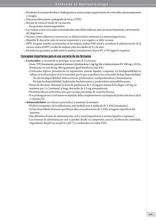 C o n d u c t a s e n G a s t r o e n t e r o l o g í a
201
•Desalentarelconsumodetabaco:eltabaquismoseasociaamayorrequerimientodecorticoides,inmunosupresores
y cirugías.
• Descartar tuberculosis (radiografía de tórax y PPD).
• Revisar de rutina el estado de vacunación.
o En pacientes inmunosuprimidos:
•Lasvacunasavirusvivosestán contraindicadas, estas deben indicarse antesde iniciar tratamiento o al momento
   del diagnóstico.
• Vacunar contra influenza y neumococo, se debería evaluar antitetánica y antimeningocóccica.
• Hepatitis B: descartar antes de iniciar tratamiento y si es negativo se debe vacunar.
• HPV: las guías actuales recomiendan en las mujeres realizar PAP anual y considerar la administración de la
vacuna contra el HPV a todas las mujeres entre las edades de 9 y 26 años.
• En todos los pacientes se debe tratar la anemia (transfusiones, hierro EV o VO según lo requiera).
Conceptos importantes para el uso correcto de los fármacos
• Corticoides: se recomienda no prolongar su uso más de 12 semanas.
o Dosis: TPI (tratamiento parenteral intensivo) prednisolona 1 mg/kg/día o hidrocortisona EV 100 mg c/6-8 hs.
  Prednisona vía oral 40 mg (60 mg presenta igual beneficio y más EA).
o Corticoides tópicos: presentación en supositorios, enemas líquidos o espumas. La biodisponibilidad no
   influye en la eficacia pero si en la toxicidad, por lo que se prefieren los corticoides de baja disponibilidad.
- De alta biodisponibilidad: hidrocortisona, prednisolona, metilprednisolona y betametasona.
- De baja biodisponibilidad: budesonida, beclometasona y prednisolona metasulfobenzoato.
o Pautas de descenso: disminuir la dosis de prednisona de 5-10 mg por semana hasta llegar a 20 mg (se
  mantiene por 2 o 3 semanas) y luego descender de 4-5 mg semanalmente.
o Presentan eficacia en la inducción, pero un bajo porcentaje de curación mucosa.
oSiseprolongasuusoosielmismoesrepetido,debecomplementarseconterapiadeprotecciónósea(calcio
y vitamina D).
• Aminosalicilatos: son eficaces para inducir y mantener la remisión.
o El efecto terapéutico de la sulfasalazina está mediado por la molécula de 5-ASA (mesalazina).
o Se han desarrollado fármacos que liberan altas concentraciones de 5-ASA en lugares específicos del
   intestino.
o Hay diferentes formas de administración: oral y rectal (supositorios y enemas líquidos o espumas).
o Los sistemas de administración oral se pueden dividir en compuestos azoicos, de liberación controlada,
dependiente del pH (ya sea pH 6 o pH 7) y combinados (ver tabla VIII).
 