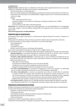 C o n d u c t a s e n G a s t r o e n t e r o l o g í a
204
Complicaciones:
Megacolon tóxico: dilatación tóxica es la dilatación no obstructiva, total o segmentaria del colon (≥5,5 cm colon
transverso en radiografía en decúbito dorsal) asociados a toxicidad sistémica.
• El 5% de los pacientes con colitis aguda grave.
• Factores de riesgo: hipopotasemia, hipomagnesemia, preparación intestinal y el uso de fármacos anti-diarreicos.
• Existe disminución de incidencia y mortalidad debido a: diagnóstico precoz de CU S3, tratamiento médico más
intensivo y cirugía.
• Manejo:
o TPI + manejo general de CU severa.
o Tratamiento empírico con vancomicina oral hasta que se obtenga el resultado toxina C. difficile.
o Sonda nasogástrica.
o Si no hay mejoría se debe indicar colectomía temprana.
Perforación: es la complicación más grave de la colitis aguda grave y se asocia habitualmente con la inapropiada
colonoscopía completa o colectomía diferida indebidamente en el megacolon tóxico. Presenta una mortalidad de
hasta un 50%.
Otras: hemorragia masiva y tromboembolismo.
Tratamiento según el comportamiento
El tratamiento difiere según la presentación y recaída posterior, depende del patrón de recaída y la respuesta a la
terapia anterior.
El tratamiento está influido por clínica y factores que predicen resultados adversos incluyendo la colectomía.
Los factores asociados con mayor riesgo de colectomía en el curso de la enfermedad:
• Corticodependencia.
• PCR ≥20 mg/L.
• Actividad S2-3 ≤3 años.
• Falta de curación de la mucosa 1 año después del tratamiento.
Ante recaída o refractariedad al tratamiento, se debe descartar C. difficile, CMV o cáncer.
No se recomienda continuar con un tratamiento médico que no logra la remisión libre de corticoides ni la mejoría clínica.
• Recaída temprana: se recomienda tratamiento de inducción más IM. No es necesario volver a evaluar la
distribución de la enfermedad a menos que influya en el tratamiento médico o quirúrgico.
• Proctitis y colitis izquierda refractaria: es importante tener en cuenta e identificar la etiología del curso de
la enfermedad refractaria. Una explicación es que la enfermedad es refractaria a la medicación. Sin embargo, las
explicaciones alternativas son:
o Mala adherencia al tratamiento.
o Concentración insuficiente del fármaco activo en la mucosa afectada.
o Complicaciones no reconocidas (constipación proximal o infección).
o Diagnóstico inadecuado (SII coexistente, EC, prolapso de la mucosa o cáncer).
• CU activa corticodependiente: se recomienda el tratamiento con IM. En los pacientes con enfermedad
activa se considera el tratamiento de inducción con anti-TNF (infliximab o adalimumab).
• CU activa corticorefractaria: es necesario un tratamiento para inducir la remisión libre de corticoides.
o La terapia anti-TNF tiene pruebas claras del beneficio de este grupo de pacientes (estudios ACT 1 y 2).
o En CU severa refractaria a corticoides sin tratamiento con IM, el tratamiento combinado con AZA e infliximab
tiene tasas de remisión libre de corticoide más altas que cada uno por separado (estudio SUCCESS).
o Adalimumab ha sido aprobado recientemente para el tratamiento de la CU moderada y severa.
• CU refractaria a IM: los pacientes con CU moderada refractaria a tiopurinas deben ser tratados con anti TNF
como infliximab (estudio ACT 1 y 2) y adalimumab o tacrolimus, aunque colectomía debe ser considerada.
Tratamiento de mantenimiento de la remisión
ElobjetivodelaterapiademantenimientoenlaCUesmantenerremisiónlibredeesteroides,clínicayendoscópicamente.
La elección del tratamiento de mantenimiento está determinada por:
• Extensión y evolución (patrón de recurrencia).
• Tratamientos anteriores.
• Severidad del tratamiento utilizado para inducir la remisión en el último brote.
• Seguridad del tratamiento de mantenimiento.
• Prevención del cáncer.
Actualmente se utilizan aminosalicilatos, tiopurinas y anti-TNF.
El tratamiento de mantenimiento es a largo plazo ya que puede reducir el riesgo de cáncer de colon. La recomendación
 