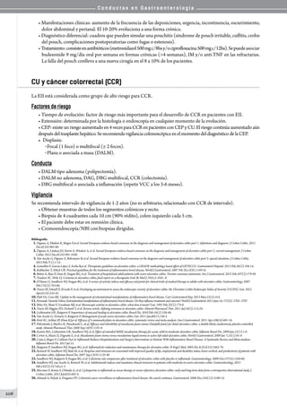 C o n d u c t a s e n G a s t r o e n t e r o l o g í a
206
• Manifestaciones clínicas: aumento de la frecuencia de las deposiciones, urgencia, incontinencia, escurrimiento,
dolor abdominal y perianal. El 10-20% evoluciona a una forma crónica.
• Diagnóstico diferencial: cuadros que pueden simular una pouchitis (síndrome de pouch irritable, cuffitis, crohn
del pouch, complicaciones postoperatorias como fugas o estenosis).
•Tratamiento:consisteenantibióticos(metronidazol500mgc/8hsy/ociprofloxacina500mgc/12hs).Sepuedeasociar
budesonide 9 mg/día oral por semana en formas crónicas (4 semanas), IM y/o anti-TNF en las refractarias.
La falla del pouch conlleva a una nueva cirugía en el 8 a 10% de los pacientes.
CU y cáncer colorrectal (CCR)
La EII está considerada como grupo de alto riesgo para CCR.
Factores de riesgo
• Tiempo de evolución: factor de riesgo más importante para el desarrollo de CCR en pacientes con EII.
• Extensión: determinada por la histología o endoscopía en cualquier momento de la evolución.
• CEP:existeunriesgoaumentadoen4vecesparaCCRenpacientesconCEPyCU.Elriesgocontinúaaumentadoaún
despuésdeltrasplantehepático.SerecomiendavigilanciacolonoscópicaenelmomentodeldiagnósticodelaCEP.
•	 Displasia:
o Focal (1 foco) o multifocal (≥ 2 focos).
o Plana o asociada a masa (DALM).
Conducta
• DALM tipo adenoma (polipectomía).
• DALM no adenoma, DAG, DBG multifocal, CCR (colectomía).
• DBG multifocal o asociada a inflamación (repetir VCC a los 3-6 meses).
Vigilancia
Se recomienda intervalo de vigilancia de 1-2 años (no es arbitrario, relacionado con CCR de intervalo).
• Obtener muestras de todos los segmentos colónicos y recto.
• Biopsia de 4 cuadrantes cada 10 cm (90% rédito), colon izquierdo cada 5 cm.
• El paciente debe estar en remisión clínica.
• Cromoendoscopía/NBI con biopsias dirigidas.
Bibliografía
01.Dignass A, Eliakim R, Magro F,et al. Second European evidence-based consensus on the diagnosis and management of ulcerative colitis part 1: definitions and diagnosis. J Crohns Colitis. 2012
Dec;6(10):965-90.
02.Dignass A, Lindsay JO, Sturm A, Windsor A, et al. Second European evidence-based consensus on the diagnosis and management of ulcerative colitis part 2: current management. J Crohns
Colitis. 2012 Dec;6(10):991-1030.
03.Van Assche G, Dignass A, Bokemeyer B, et al. Second European evidence-based consensus on the diagnosis and management of ulcerative colitis part 3: special situations. J Crohns Colitis.
2013 Feb;7(1):1-33.
04.Gomollón F, García-López S, Sicilia B,et al. Therapeutic guidelines on ulcerative colitis: a GRADE methodology based effort of GETECCU. Gastroenterol Hepatol. 2013 Feb;36(2):104-14.
05.Kuhbacher T, Fölsch UR. Practical guidelines for the treatment of inflammatory bowel disease. World J Gastroenterol. 2007 Feb 28;13(8):1149-55.
06.Bitton A, Buie D, Enns R, Feagan BG, et al. Treatment of hospitalized adult patients with severe ulcerative colitis: Toronto consensus statements. Am J Gastroenterol. 2012 Feb;107(2):179-94
07.Truelove SC, Witts LJ. Cortisone in ulcerative colitis; final report on a therapeutic trial. Br Med J 1955;2:1041–8.
08.D’Haens G, Sandborn WJ, Feagan BG, et al. A review of activity indices and efficacy end points for clinical trials of medical therapy in adults with ulcerative colitis. Gastroenterology. 2007
Feb;132(2):763-86.
09.Travis SP, Schnell D, Krzeski P, et al. Developing an instrument to assess the endoscopic severity of ulcerative colitis: the Ulcerative Colitis Endoscopic Index of Severity (UCEIS). Gut. 2012
Apr;61(4):535-42.
10.Patil SA, Cross RK. Update in the management of extraintestinal manifestations of inflammatory bowel disease. Curr Gastroenterol Rep. 2013 Mar;15(3):314.
11.FernandoTavarelaVeloso.Extraintestinalmanifestationsofinflammatoryboweldisease:Dotheyinfluencetreatmentandoutcome?WorldJGastroenterol.2011June14;17(22):2702–2707.
12.Riley SA, Mani V, Goodman MJ, et al. Microscopic activity in ulcerative colitis: what does it mean? Gut. 1991 Feb;32(2):174-8.
13.Travis SP, Higgins PD, Orchard T, et al. Review article: defining remission in ulcerative colitis. Aliment Pharmacol Ther. 2011 Jul;34(2):113-24.
14.Lichtenstein GR, Rutgeerts P. Importance of mucosal healing in ulcerative colitis. Bowel Dis. 2010 Feb;16(2):338-46.
15.Van Assche G, Vermeire S, Rutgeerts P. Management of acute severe ulcerative colitis. Gut. 2011 Jan;60(1):130-3.
16.Ford AC, Achkar JP, Khan KJ,et al. Efficacy of 5-aminosalicylates in ulcerative colitis: systematic review and meta-analysis. Am J Gastroenterol. 2011 Apr;106(4):601-16.
17.Pokrotnieks J, Marlicz K, Paradowski L, at al. Efficacy and tolerability of mesalazine foam enema (Salofalk foam) for distal ulcerative colitis: a double-blind, randomized, placebo-controlled
study. Aliment Pharmacol Ther. 2000 Sep;14(9):1191-8.
18.Kamm MA, Lichtenstein GR, Sandborn WJ, et al. Effect of extended MMX mesalamine therapy for acute, mild-to-moderate ulcerative colitis. Inflamm Bowel Dis. 2009 Jan;15(1):1-8.
19.Cortot A, Maetz D, Degoutte E, et al. Mesalamine foam enema versus mesalamine liquid enema in active left-sided ulcerative colitis. World J Gastroenterol. 2009 Jan 7;15(1):61-6
20.Costa J, Magro F, Caldeira D,et al. Infliximab Reduces Hospitalizations and Surgery Interventions in Patients With Inflammatory Bowel Disease: A Systematic Review and Meta-analysis. .
Inflamm Bowel Dis. 2013 Jul 15.
21.Rutgeerts P, Sandborn WJ, Feagan BG, et al. Infliximab for induction and maintenance therapy for ulcerative colitis. N Engl J Med. 2005 Dec 8;353(23):2462-76.
22.Reinisch W, Sandborn WJ, Bala M, et al. Response and remission are associated with improved quality of life, employment and disability status, hours worked, and productivity of patients with
ulcerative colitis. Inflamm Bowel Dis. 2007 Sep;13(9):1135-40
23.Sandborn WJ, Rutgeerts P, Feagan BG, et al. Colectomy rate comparison after treatment of ulcerative colitis with placebo or infliximab. Gastroenterology. 2009 Oct;137(4):1250-60.
24.Sandborn WJ, van Assche G, Reinisch W, et al. Adalimumab induces and maintains clinical remission in patients with moderate-to-severe ulcerative colitis. Gastroenterology. 2012
Feb;142(2):257-65.e1-3
25.Mocciaro F, Renna S, Orlando A, et al. Cyclosporine or infliximab as rescue therapy in severe refractory ulcerative colitis: early and long-term data from a retrospective observational study. J
Crohns Colitis. 2012 Jul;6(6):681-6.
26.Ahmadi A, Polyak S, Draganov PV. Colorectal cancer surveillance in inflammatory bowel disease: the search continues. Gastroenterol. 2008 Dec;103(12):3106-14.
 