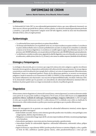 C o n d u c t a s e n G a s t r o e n t e r o l o g í a
207
Enfermedad de Crohn
Autores: Martín Yantorno, Erica Bianchi, Nelson Condado
Definición
La Enfermedad de Crohn (EC) es una enfermedad gastrointestinal crónica, que causa inflamación transmural, con
daño mucoso y úlceras que puede llevar a fibrosis, estenosis y fístulas, con afectación intestinal generalmente parcheada
y asimétrica, y que puede comprometer cualquier sector del tubo digestivo, siendo las áreas más frecuentemente
afectadas el íleon, colon y la región perianal.
Epidemiología
•	 La enfermedad tiene mayor prevalencia en países desarrollados.
•	 EnEuropasueledistribuirseconungradientenorte-sur,conmayorincidenciaenpaísesnórdicos.Laincidencia
en países subdesarrollados está en aumento probablemente asociado a la adopción de costumbres occidentales
y mejoras en las técnicas diagnósticas. La incidencia es variable según la región, describiéndose tasas de 3 a 10
personascada100.000habitantes,conunaprevalenciade20personascada100.000habitantesaproximadamente.
•	 Ladistribuciónessimilarenambossexos,siguiendolaedaddediagnósticounacurvabimodal,conunmayorpico
enadolescentesyadultosjóvenes(entrelos15y30años)yotromenorenadultosmayores(alrededordelos60años).
Etiología y fisiopatogenia
La etiología es desconocida, pero se reconoce que surge de la interacción entre antígenos y agentes microbianos
luminales,factoresgenéticos,disparadoresambientalesydelaalteracióndelarespuestainmune.Secreequealgunas
característicascomolalocalización(porejemploilealocolónica),asícomoelcomportamiento(fibroestenosante,
fistulizante), tienen un componente genético. Dentro de las alteraciones genéticas, se reconoce un mecanismo
poligénico, siendo la mutación en el cromosoma 6 (CARD-15/NOD2), la más estudiada en pacientes con EC. El
mecanismo inflamatorio está relacionado a una reacción de hipersensibilidad tardía, vinculada a linfocitos TH2.
Se ha demostrado también que los pacientes con antecedentes de enfermedad inflamatoria intestinal (EII) en
familiares de primer grado tienen un riesgo incrementado en relación a la población general.
Diagnóstico
Sibienexistencriteriosdiagnósticos(criteriosdeLennard-Jones,criteriosJaponeses),noexisteunelementoaislado
como patrón de oro para poder establecer el diagnóstico. Por lo tanto, el mismo debe basarse en la conjunción de
parámetros clínicos, resultados de endoscopía, anatomía patológica, imágenes y laboratorio. La EII restringida
al colon que no puede diferenciarse entre EC o colitis ulcerosa (CU) es definida como colitis no clasificada (la
denominación colitis indeterminada se prefiere para muestras quirúrgicas que no pueden diferenciarse).
Anamnesis
Dentro del interrogatorio de un paciente con sospecha de enfermedad inflamatoria intestinal, existen algunos
elementos que deben interrogarse:
• Enfermedades asociadas: diarrea y otros síntomas generales pueden estar vinculadas a otras patologías como
colagenopatías, diabetes, hipertiroidismo, etc.
• Tabaquismo:esreconocidoelriesgomayordeEC,asícomomayorincidenciadebrotesyrecurrenciapostquirúrgica
en los fumadores
• Antecedentes quirúrgicos: resecciones previas, lesiones perianales, apendicectomía
• Antecedente familiar de enfermedades digestivas: enfermedad inflamatoria, enfermedad celíaca, pólipos
o cáncer de colon
• Ingesta de fármacos: especialmente AINEs (pueden producir lesiones en intestino delgado y colon, o gatillar
un brote de EII), antibióticos (pueden generar diarrea, colitis pseudomembranosa) y otros que por
 