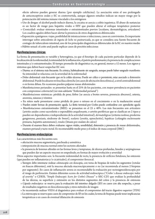 C o n d u c t a s e n G a s t r o e n t e r o l o g í a
208
efecto adverso pueden generar diarrea (por ejemplo colchicina). La asociación entre el uso prolongado
de anticonceptivos orales y EC es controvertida, aunque algunos estudios indican un mayor riesgo por la
potenciación del sistema inmune vinculado a los estrógenos
• Uso de drogas: el alcohol puede inducir diarrea, la cocaína se asocia a colitis isquémica. El abuso de sustancias
es un factor de riesgo para hepatitis virales o HIV que pueden alterar el enfoque terapéutico posterior
• Cronicidad: evaluar síntomas intestinales o extraintestinales previos (oculares, dermatológicas, articulares)
Los cuadros agudos deben hacer alertar la presencia de otros diagnósticos diferenciales
• Exposición a patógenos: viajes, posibilidad de intoxicaciones o infecciones, casos en convivientes. Es importante
interrogar sobre antecedentes de ingesta de leche no pasteurizada, ya que se considera una fuente frecuente de
contagio de tuberculosis intestinal, uno de los principales diagnósticos diferenciales de la EC en nuestro medio
• Hábito sexual: el coito anal puede explicar casos de proctitis infecciosas
Manifestaciones clínicas
La forma de presentación es variable y heterogénea, ya que el fenotipo de cada paciente particular depende de la
localizacióndelaenfermedad,laintensidaddelainflamación,elpatrónpredominanteylapresenciadecomplicaciones
intestinales y/o extraintestinales. El tiempo promedio de diagnóstico es, en general, menor a 12 meses. Los signos y
síntomas que deben hacer sospechar EC son:
• Diarrea: es el síntoma más frecuente. Es crónica, habitualmente sin sangrado, aunque puede haber sangrado manifiesto.
Su intensidad se relaciona con la severidad de la enfermedad
• Dolor abdominal: más frecuente que en la colitis ulcerosa. Puede ser cólico o persistente, estar asociado a distensión
abdominal.Puedelocalizarseenfosailíacaderecha(encasosdeafectaciónileocolónica),anivelcentroabdominal
o en forma difusa. En ocasiones pueden palparse masas abdominales
• Manifestaciones perianales: se presentan hasta en el 25% de los pacientes, con mayor prevalencia en pacientes
con compromiso colorrectal (ver más adelante “Enfermedad perianal”)
• Manifestaciones sistémicas: pérdida de peso, fiebre (se asocia a brotes severos, presencia abscesos), astenia,
anorexia, náuseas y vómitos
• En niños suele presentarse como pérdida de peso o retraso en el crecimiento o en la maduración sexual
• Pueden existir formas de presentación aguda. La ileitis terminal por Crohn puede confundirse con apendicitis aguda
• Manifestaciones extraintestinales (MEI): se presentan en el 25 a 40%. Las más frecuentes son articulares
(artritis axiales como sacroileitis o espondilitis anquilosante, o artritis periféricas que se clasifican en 2 tipos y
pueden ser dependientes o independientes de la actividad intestinal), dermatológicas (eritema nodoso, pioderma
gangrenoso, psoriasis, síndrome de Sweet), oculares (uveítis, epiescleritis), hepáticas (colangitis esclerosante
primaria, hepatitis autoinmune), renales (litiasis por oxalato de calcio)
• Durante el examen físico deben evaluarse: signos vitales, sensibilidad, distensión y presencia de masas abdominales,
examen perianal y tacto rectal. Es recomendable medir peso y el índice de masa corporal (IMC)
Manifestaciones endoscópicas
Las características más frecuentes son:
• afectación mucosa segmentaria, parcheada y asimétrica
• interposición de mucosa normal entre los sectores afectados
• la presencia de lesiones aftoides en las formas leves y tempranas; de úlceras profundas, lineales y serpinginosas
que pueden dar un aspecto mucoso en empedrado, en formas de mayor evolución y severidad
Otros aspectos importantes son: la frecuente indemnidad de recto, la presencia de orificios fistulosos, las estenosis
(que pueden ser inflamatorias y/o cicatrizales), el compromiso ileocecal.
• Siempre debe intentarse realizar colonoscopía con ileoscopía, con toma de biopsias de todos los segmentos (rotular
en frascos diferentes), esté la mucosa afectada macroscópicamente o no (se recomienda al menos 2 biopsias
por segmento). En casos de inflamación severa es recomendable la evaluación por rectosigmoideoscopía por
el riesgo de perforación. Existen diferentes scores de actividad endoscópica (“Crohn´s disease endoscopic index
of severity” o CDEIS, “Simple Endoscopic Score for Crohn’s Disease” o SEC-CD) que evalúan la profundidad
de las úlceras, su superficie y extensión en los distintos segmentos del colon y la presencia de estenosis
• Cápsula endoscópica: se reserva para la evaluación del intestino delgado (ID) en casos con alta sospecha, a pesar
de resultados negativos en ileocolonoscopía y otros métodos de imagen
• Se recomienda realizar VEDA al diagnóstico para evaluar el compromiso del tracto digestivo superior (TDS)
• Laenteroscopiasereservaparacasosdecompromiso deID en los cuales, la toma de biopsias puede tener implicancias
terapéuticas o en casos de eventual dilatación de estenosis
 