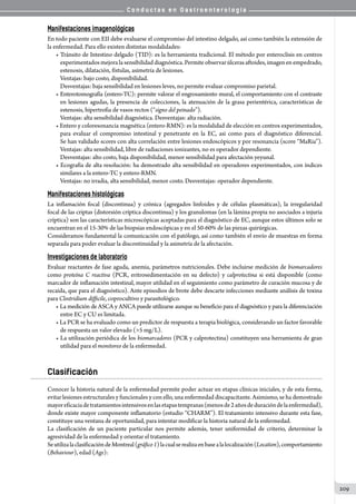 C o n d u c t a s e n G a s t r o e n t e r o l o g í a
209
Manifestaciones imagenológicas
En todo paciente con EII debe evaluarse el compromiso del intestino delgado, así como también la extensión de
la enfermedad. Para ello existen distintas modalidades:
• Tránsito de Intestino delgado (TID): es la herramienta tradicional. El método por enteroclisis en centros
experimentadosmejoralasensibilidaddiagnóstica. Permite observarúlcerasaftoides,imagenenempedrado,
estenosis, dilatación, fístulas, asimetría de lesiones.
Ventajas: bajo costo, disponibilidad.
Desventajas: baja sensibilidad en lesiones leves, no permite evaluar compromiso parietal.
• Enterotomografía (entero-TC): permite valorar el engrosamiento mural, el comportamiento con el contraste
en lesiones agudas, la presencia de colecciones, la atenuación de la grasa perientérica, características de
estenosis, hipertrofia de vasos rectos (“signo del peinado”).
Ventajas: alta sensibilidad diagnóstica. Desventajas: alta radiación.
• Entero y coloresonancia magnética (entero-RMN): es la modalidad de elección en centros experimentados,
para evaluar el compromiso intestinal y penetrante en la EC, asi como para el diagnóstico diferencial.
Se han validado scores con alta correlación entre lesiones endoscópicos y por resonancia (score “MaRia”).
Ventajas: alta sensibilidad, libre de radiaciones ionizantes, no es operador dependiente.
Desventajas: alto costo, baja disponibilidad, menor sensibilidad para afectación yeyunal.
• Ecografía de alta resolución: ha demostrado alta sensibilidad en operadores experimentados, con índices
similares a la entero-TC y entero-RMN.
Ventajas: no irradia, alta sensibilidad, menor costo. Desventajas: operador dependiente.
Manifestaciones histológicas
La inflamación focal (discontinua) y crónica (agregados linfoides y de células plasmáticas), la irregularidad
focal de las criptas (distorsión críptica discontinua) y los granulomas (en la lámina propia no asociados a injuria
críptica) son las características microscópicas aceptadas para el diagnóstico de EC, aunque estos últimos solo se
encuentran en el 15-30% de las biopsias endoscópicas y en el 50-60% de las piezas quirúrgicas.
Consideramos fundamental la comunicación con el patólogo, así como también el envío de muestras en forma
separada para poder evaluar la discontinuidad y la asimetría de la afectación.
Investigaciones de laboratorio
Evaluar reactantes de fase aguda, anemia, parámetros nutricionales. Debe incluirse medición de biomarcadores
como proteína C reactiva (PCR, eritrosedimentación en su defecto) y calprotectina si está disponible (como
marcador de inflamación intestinal, mayor utilidad en el seguimiento como parámetro de curación mucosa y de
recaída, que para el diagnóstico). Ante episodios de brote debe descarte infecciones mediante análisis de toxina
para Clostridium difficile, coprocultivo y parasitológico.
• La medición de ASCA y ANCA puede utilizarse aunque su beneficio para el diagnóstico y para la diferenciación
entre EC y CU es limitada.
• La PCR se ha evaluado como un predictor de respuesta a terapia biológica, considerando un factor favorable
de respuesta un valor elevado (5 mg/L).
• La utilización periódica de los biomarcadores (PCR y calprotectina) constituyen una herramienta de gran
utilidad para el monitoreo de la enfermedad.
Clasificación
Conocer la historia natural de la enfermedad permite poder actuar en etapas clínicas iniciales, y de esta forma,
evitar lesiones estructurales y funcionales y con ello, una enfermedad discapacitante. Asimismo, se ha demostrado
mayoreficaciadetratamientosintensivosenlasetapastempranas(menosde2añosdeduracióndelaenfermedad),
donde existe mayor componente inflamatorio (estudio “CHARM”). El tratamiento intensivo durante esta fase,
constituye una ventana de oportunidad, para intentar modificar la historia natural de la enfermedad.
La clasificación de un paciente particular nos permite además, tener uniformidad de criterio, determinar la
agresividad de la enfermedad y orientar el tratamiento.
SeutilizalaclasificacióndeMontreal(gráfico1)lacualserealizaenbasealalocalización(Location),comportamiento
(Behaviour), edad (Age):
 