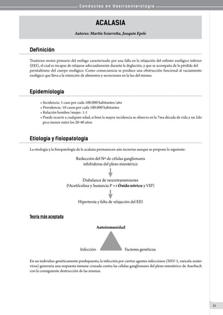 C o n d u c t a s e n G a s t r o e n t e r o l o g í a
21
Acalasia
Autores: Martín Sciarretta, Joaquín Epele
Definición
Trastorno motor primario del esófago caracterizado por una falla en la relajación del esfínter esofágico inferior
(EEI), el cual es incapaz de relajarse adecuadamente durante la deglución, y que se acompaña de la pérdida del
peristaltismo del cuerpo esofágico. Como consecuencia se produce una obstrucción funcional al vaciamiento
esofágico que lleva a la retención de alimentos y secreciones en la luz del mismo.
Epidemiología
• Incidencia: 1 caso por cada 100.000 habitantes/año
• Prevalencia: 10 casos por cada 100.000 habitantes
• Relación hombre/mujer: 1:1
• Puede ocurrir a cualquier edad, si bien la mayor incidencia se observa en la 7ma década de vida y un 2do
   pico menor entre los 20-40 años
Etiología y fisiopatología
La etiología y la fisiopatología de la acalasia permanecen aún inciertas aunque se propone lo siguiente:
Teoría más aceptada
En un individuo genéticamente predispuesto, la infección por ciertos agentes infecciosos (HSV-1, varicela-zoster
virus) generaría una respuesta inmune cruzada contra las células ganglionares del plexo mientérico de Auerbach
con la consiguiente destrucción de las mismas.
 