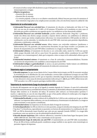 C o n d u c t a s e n G a s t r o e n t e r o l o g í a
212
•Elconsumodetabacosiempredebedesalentarseyaqueeltabaquismoseasociaamayorrequerimientodeesteroides,
inmunosupresores y cirugías.
• Objetivo terapéuticos:
• Remisión libre de síntomas
• Remisión libre de esteroides
• La remisión profunda, si bien no es un objetivo estandarizado, debería buscarse para tratar de minimizar el
daño intestinal a largo plazo y las complicaciones asociadas a éste y de esta forma mejorar la calidad de vida
Tratamiento de la enfermedad activa
1.	Enfermedad Ileocecal con actividad leve: el tratamiento de elección es budesonida oral (dosis de 9 mg
día), con una tasa de respuesta de 51-60% a 8-10 semanas. El beneficio de la mesalazina en estos casos es
discutido pero podría considerarse una segunda opción. Los antibióticos no han demostrado utilidad.
2.	Enfermedad Ileocecal con actividad moderada: pueden utilizarse Budesonida (9mg/día) o prednisona,
siendo esta última más efectiva aunque asociada a mayores efectos adversos. Los antibióticos no deberían
indicarse a menos que existan complicaciones infecciosas. Los inmunomoduladores (IM) pueden ser útiles en
combinación con los esteroides. La introducción de anti-TNF debe reservarse para pacientes dependientes,
refractarios o intolerantes a esteroides.
3.	Enfermedad Ileocecal con actividad severa: deben tratarse con corticoides sistémicos (prednisona o
hidrocortisona EV). En pacientes con reactivaciones frecuentes, los que hayan recaído o en pacientes con
factores de mal pronóstico, los anti-TNF deben considerarse. La cirugía es una alternativa válida.
4.	Enfermedad colónica: el tratamiento de elección es con corticoides orales, siendo los 5-ASA una opción
válida aunque discutida (solo útil en casos leves). En pacientes recaídos deben considerarse los anti-TNF
(asociados o no a inmunosupresor), dado que la respuesta a éstos es mayor en la enfermedad colónica que en
la ileal.
5.	Enfermedad intestinal extensa: el tratamiento es a base de corticoides e inmunomoduladores. Pacientes
con factores de mal pronóstico son candidatos a inicio temprano de anti-TNF.
6.	Enfermedad esofágica o gastroduodenal: se asocia a un peor pronóstico. Suelen tratarse con inhibidores
de bomba de protones (IBP), además del tratamiento de inducción convencional.
Tratamiento según el comportamiento
1.	Recaída temprana: los que recaen dentro de los 3 meses deben iniciar terapia con IM. Es necesario reevaluar
la severidad pero no la distribución. En casos moderados a severos debe considerarse la terapia con anti-TNF.
2.	Corticorefractarios: pacientes con EC que no responda a esteroides, luego de descartar complicaciones locales
(como abscesos) y otras causas de síntomas persistentes (infección por C. difficile, por CMV), deben iniciar anti-
TNF asociados o no a IM. La opción quirúrgica también debe considerarse.
Tratamiento de mantenimiento (luego de alcanzada la remisión)
La elección del tratamiento una vez que se ha logrado la remisión depende de 3 factores: el curso de la enfermedad
(presentacióninicial,frecuenciayseveridaddelosbrotes),laextensiónylaefectividadytoleranciadetratamientosprevios.
Siempre debe insistirse en el abandono del tabaco. El monitoreo debe realizarse con biomarcadores (proteína C
reactiva o calprotectina en caso de estar disponible), ya que si bien podría utilizarse la endoscopía y las imágenes
(preferiblemente RMN), ésta práctica no está estandarizada.
1.	Enfermedad localizada: no existe evidencia de la utilidad de los 5-ASA en este contexto por lo que no deben
utilizarse. Las tiopurinas deben utilizarse, y en caso de intolerancia, el metotrexato es la alternativa. La cirugía en
casos recurrentes, es una opción a considerarse.
2.	Enfermedad extensa: las tiopurinas son de elección dado el riesgo de recurrencia.
3.	Corticodependientes: los IM son efectivos en estos pacientes, aunque la introducción temprana de anti-TNF
(“top-down”) es beneficiosa, especialmente en pacientes con factores de mal pronóstico. La combinación de anti-
TNF con IM ha demostrado mayor beneficio que cada uno por separado (estudio SONIC). La cirugía debe
considerarse como una opción en caso de enfermedad localizada ileocecal.
4.	Recaída durante tiopurinas: debe evaluarse adherencia y aumentar la dosis hasta lograr leucopenia (entre
4.000-5.000 GB/ml). Anti-TNF o rotar a metotrexato son las opciones.
5.	Mantenimiento luego de inducción con anti-TNF: el mantenimiento con anti-TNF debe recomendarse.
El uso de IM en forma combinada puede considerarse aunque también es una opción como monoterapia en
pacientes vírgenes de tiopurinas.
 