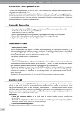 C o n d u c t a s e n G a s t r o e n t e r o l o g í a
214
Presentación clínica y clasificación
La presencia de múltiples lesiones, localización atípica, y poco sintomáticas en relación al aspecto macroscópico de la
lesión sugieren el diagnóstico de EPA.
Las fístulas son crónicas e indoloras, los orificios fistulosos pueden estar en la región perianal, glútea, muslos o
genitales. Cuando existe dolor perianal un absceso suele ser la causa por lo que siempre debe descartarse y drenarse.
La clasificación más utilizada es la de Parks que utiliza como referencia el esfínter anal interno y externo y las divide en
simples y complejas. (Ver capítulo de patología orificial)
Evaluación diagnóstica
1.	Interrogatorio (dolor, cantidad de descarga, restricción de actividades cotidianas y actividad sexual).
Puede realizarse el score de actividad perianal (PCDAI).
2.	Inspección anal, tacto rectal y anoscopía
3.	RMN de pelvis. Es la técnica de elección, aunque la ecografía anorrectal puede ser una alternativa
4.	Siempre debe evaluarse la presencia de inflamación luminal con rectosigmoideoscopia
5.	Exploración por proctólogo experimentado bajo anestesia
Tratamiento de la EPA
• Fístulas perianales simples
Debe excluirse la presencia de abscesos. En casos de fístulas asintomáticas no se recomienda tratamiento. De ser
sintomáticas,lautilizacióndesedalesnocortantesofistulotomíaylosantibióticos(ciprofloxacinaometronidazol)
son las opciones. Si bien han demostrado su utilidad en estos casos, se consideran como terapia puente para otras
terapias (como IM), por lo que suelen utilizarse incluso hasta 6 meses.
Los IM deben considerarse para el mantenimiento.
• EPA compleja
La actividad luminal debe tratarse en forma conjunta. La colocación de sedales es recomendado en combinación
con los antibióticos y los IM como primera opción terapéutica. Los anti-TNF deben utilizarse como segunda
línea, aunque muchos autores los recomiendan como tratamiento de primera elección.
El tratamiento quirúrgico es necesario para controlar la EPA compleja. La fistulectomía y fistutolotomía pueden
realizarse selectivamente dado el riesgo de incontinencia. La combinación de colocación de sedales (que logran
mejor drenaje) e infliximab ha demostrado ser una estrategia efectiva, con mejor respuesta, mayor duración y
menor recurrencia.
El tratamiento de mantenimiento con IM con o sin anti-TNF debe utilizarse, por al menos un año.
Cirugía en la EC
La gran mayoría de los pacientes (70-80% a 10 años) requerirán alguna cirugía a lo largo de su evolución y de éstos,
cerca de un 50% tendrá recurrencia que necesitará nuevas intervenciones. Por lo tanto se considera a la cirugía
como parte del tratamiento, y ésta no debe retrasarse si existe indicación. La discusión multidisciplinaria de casos
individuales (gastroenterólogos, cirujanos y otras disciplinas) es la estrategia recomendada para pacientes complejos.
Asimismo deben evitarse resecciones extensas (no  de 1-2cm de margen macroscópico sano) que puedan derivar en
complicaciones severas (síndrome de intestino corto).
Indicaciones:
1.	Fracaso del tratamiento médico: no se puede lograr la remisión, recaídas frecuentes, complicaciones
farmacológicas.
2.	Desarrollo de complicaciones: obstrucción intestinal, abscesos (drenaje percutáneo o quirúrgico), fístulas,
hemorragia digestiva masiva, perforación, uropatía obstructiva.
3.	Prevención o tratamiento del cáncer.
Otros aspectos importantes vinculados al tratamiento quirúrgico:
 