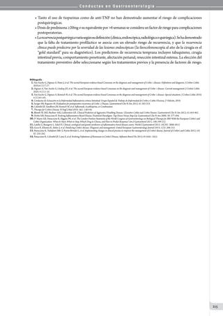 C o n d u c t a s e n G a s t r o e n t e r o l o g í a
215
• Tanto el uso de tiopurinas como de anti-TNF no han demostrado aumentar el riesgo de complicaciones
postquirúrgicas.
• Dosisdeprednisona≥20mgosuequivalentepor6semanasseconsideraunfactorderiesgoparacomplicaciones
postoperatorias.
•Larecurrenciapostquirúrgicavaríasegúnsudefinición(clínica,endoscópica,radiológicaoquirúrgica).Sehademostrado
que la falta de tratamiento profiláctico se asocia con un elevado riesgo de recurrencia, y que la recurrencia
clínica puede predecirse por la severidad de las lesiones endoscópicas (la ileocolonoscopía al año de la cirugía es el
“gold standard” para su diagnóstico). Los predictores de recurrencia temprana incluyen tabaquismo, cirugía
intestinal previa, comportamiento penetrante, afectación perianal, resección intestinal extensa. La elección del
tratamiento preventivo debe seleccionarse según los tratamientos previos y la presencia de factores de riesgo.
Bibliografía
01.Van Assche G, Dignass A, Panes J, et al. The second European evidence-based Consensus on the diagnosis and management of Crohn´s disease: Definitions and diagnosis. J Crohns Colitis
2010;4 (1):7-27.
02.Dignass A, Van Assche G, Lindsay JO, et al. The second European evidence-based Consensus on the diagnosis and management of Crohn´s disease: Current management. J Crohns Colitis
2010; 4 (1):1-35.
03.Van Assche G, Dignass A, Reinisch W, et al. The second European evidence-based Consensus on the diagnosis and management of Crohn´s disease: Special situations. J Crohns Colitis 2010;
4 (1):63-101.
04.Conductas de Actuazión en la Enfermedad Inflamatoria crónica Intestinal. Grupo Español de Trabajo de Enfermedad de Crohn y Colitis Ulcerosa, 5° Edición, 2010.
05.Swoger JM, Regueiro M. Evaluation for postoperative recurrence of Crohn´s Disease. Gastroenterol Clin N Am 2012; 41:303-314.
06.Colombel JF, Sandborn JW, Reinisch W, et al. Infliximab, Azathioprine, or Combination
07.Therapy for Crohn’s Disease. N Engl J Med 2010; 362: 1383-95.
08.Blonski W, MD, Buchner AM, Lichtenstein GR. Clinical Predictors of Aggressive/Disabling Disease: Ulcerative Colitis and Crohn Disease. Gastroenterol Clin N Am 2012; 41:443-462.
09.Devlin SM, Panaccione R. Evolving Inflammatory Bowel Disease Treatment Paradigms: Top-Down Versus Step-Up. Gastroenterol Clin N Am 2009; 38: 577-594.
10.D’ Haens GR, Panaccione R, Higgins PR, et al. The London Position Statement of the World Congress of Gastroenterology on Biological Therapy for IBD With the European Crohn’s and
Colitis Organization: When to Start, When to Stop, Which Drug to Choose, and How to Predict Response? Am J Gastroenterol 2011; 106:199-212.
11.Latella G, Beaugerie L, Sokol H. Clinical, serological and genetic predictors of inflammatory bowel disease course. World J Gastroenterol 2012; 18(29): 3806-3813.
12.Gecse K, Khanna R, Stoker J, et al. Fistulizing Crohn’s disease: Diagnosis and management. United European Gastroenterology Journal 2013; 1(3): 206-213.
13.Panaccione R, Toshifumi Hibi T, Peyrin-Biroulet L, et al. Implementing changes in clinical practice to improve the management of Crohn’s disease. Journal of Crohn’s and Colitis 2012; (6)
S2 :235-242.
14.Panaccione R, Colombel JF, Louis E, et al. Evolving Deﬁnitions of Remission in Crohn’s Disease. Inﬂamm Bowel Dis 2013;19:1645–1653.
 