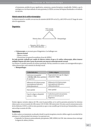 C o n d u c t a s e n G a s t r o e n t e r o l o g í a
217
al tratamiento, pérdida de peso significativa, esteatorrea, anemia ferropénica inexplicable. Debido a que la
serología no es un buen método en estos pacientes, la VEDA con toma de biopsias duodenales es el método
de elección.
Historia natural de la colitis microscópica
La historia natural es variable con una tasa de remisión del 60-93% en la CL, y del 2-92% en la CC luego de varios
años de seguimiento.
Diagnóstico
• 	Colonoscopía: es necesaria para el diagnóstico. Los hallazgos son:
o Mucosa normal
o Edema y eritema
o Ulceraciones (en general secundarias al uso de AINEs)
En todo paciente evaluado por cuadro de diarrea crónica al que se le realiza colonoscopía, deben tomarse
múltiples biopsias del colon a pesar de presentar una mucosa endoscópicamente normal.
Las lesiones se pueden presentar de manera parcheada. No hay consenso en cuanto a la rectosigmoideoscopía o
videocolonoscopía como método de abordaje inicial.
•	 Histopatología:
Existen algunas variantes atípicas de CM, como la paucicelular, en la cual los pacientes presentan los síntomas
clásicos pero con un recuento de LIEs menor (10-12 LIEs/100 enterocitos). En estos casos la inmunomarcación
de los linfocitos (CD3), es útil en estos pacientes ya que es más sensible que la tinción por hematoxilina y eosina
ante un bajo recuento de LIEs.
Tratamiento
Se debe realizar un tratamiento escalonado, donde la opción terapéutica inicial se define según la severidad de los
síntomas y/o refractariedad a los mismos. Las opciones son:
• Suspender los fármacos potencialmente precipitantes (IBP, AINEs) de CM. Ante síntomas leves restringir
la ingesta de cafeína y lactosa.
 