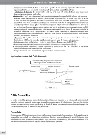 C o n d u c t a s e n G a s t r o e n t e r o l o g í a
218
• Antidiarreicos: loperamida 2-16 mg/d. Debido a la seguridad de este fármaco y la posibilidad de remisión
espontánea de la CM, se recomienda como terapia de primera línea ante síntomas leves.
• Subsalicilato de bismuto: 2-3 comprimidos (262 mg c/u) cada 6-8 hs/día. Indicado ante fracaso con
loperamida o ante síntomas moderados.
• Budesonida: 9 mg/d por 6-8 semanas. Es el tratamiento mejor estudiado para la CM. Indicado ante síntomas
severos o fracaso al subsalicilato de bismuto, colestiramina o mesalazina. Antes de indicar corticoides en la CM
se debe reevaluar el diagnóstico, descartando diagnósticos alternativos como EC o infección. A pesar de su
efectividadacortoplazo,latasaderecidivaluegode lasuspensiónesalta (60-80 %luegode 2semanas).Encasos
de corticodependencia puede optarse por la inmunosupresión, o bien continuar con budesonida a dosis bajas
por un tiempo prolongado. Algunos autores sugieren que ante la recidiva temprana en un paciente que recibió
un curso exitoso de budesonida, éste debe reiniciarse a una dosis de 6 mg/d. Luego de una nueva remisión, la
dosis debe reducirse a 3 mg/d o si es posible a 3 mg/día por medio. Luego de 6-12 meses de tratamiento debe
intentarse una nueva retirada de budesonida. Ante una nueva recaída, se debe continuar con la dosis mínima
necesaria para mantener la remisión.
• Mesalazina: 800 mg/8 hs. Cuando el tratamiento se prolonga por 6 meses alcanza la resolución clínica e
histológica en el 85% de los casos. Las recaídas son infrecuentes luego de 6 meses de tratamiento.
• Colestiramina: efecto antibacteriano y contra los ácidos biliares. Tasa de respuesta del 57-78%.
• Prednisona: 50mg/d por 2 semanas mostró resultados inconclusos en el tratamiento de la CC
• Inmunosupresores: azatioprina, 6-mercaptopurina y metotrexato. (MTX) Indicados en pacientes
corticorrefractarios o corticodependientes intolerantes.
• Cirugía: ileostomía, con o sin colectomía, o pouch ileal con anastomosis anal.
Algoritmo de tratamiento de la Colitis Microscópica
Colitis Eosinofílica
La colitis eosinofílica primaria representa la manifestación menos frecuente de la enfermedad gastrointestinal
eosinofílicaprimariaquepuedepresentarseonoconafectacióndeotrazonadeltubodigestivo.Tieneunadistribución
bimodal, afecta a neonatos y adultos entre la 3er y 5ta década de la vida, con una incidencia similar en ambos sexos. La
colitis eosinofílica puede ser secundaria a otras entidades.
Fisiopatología
Es desconocida, el 75% de los pacientes tienen una historia de alergia o atopía. Dos mecanismos de alergia alimentaria
son posibles: uno mediado por IgE en niños, con síntomas digestivos tempranos luego de la exposición, junto a otras
manifestaciones como urticaria o broncoespasmo; y otro mecanismo no mediado por IgE frecuente en adultos, en el
que se presentan síntomas crónicos que afectan tubo digestivo principalmente.
 