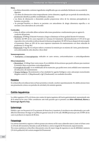 C o n d u c t a s e n G a s t r o e n t e r o l o g í a
220
Dieta
• Las dietas elementales contienen ingredientes simplificados que son asimilados fácilmente sin necesidad de
digestión
•  Las dietas de eliminación evitan temporalmente ciertos alimentos, seguido por un período de reintroducción,
permitiendo identificar posibles sensibilidades a alimentos
• Las dietas de eliminación y elementales pueden proporcionar alivio de los síntomas principalmente en
lactantes con proctitis
• Su principal beneficio se observa en pacientes con antecedentes de alergia alimentaria específica o en
neonatos como ahorradores de corticoides
Corticoides
• Antes de utilizar corticoides deben excluirse infecciones parasitarias o medicamentos para no agravar la
condición del paciente
• Prednisona: 20-60mg/d durante 8 semanas y luego se disminuye en forma gradual durante 6-8 semanas.
Alrededor del 90% de los casos responde en 2 semanas de tratamiento. Aproximadamente el 15% de los que
respondenaloscorticoidesrecidivanduranteladisminucióngradualy30-50%lohacendespuésdeinterrumpido
el tratamiento. Hasta un 50% de los casos requieren tratamiento de mantenimiento con dosis reducidas de
prednisona (5-10 mg/día)
• Budesonida: 6 mg/día vía oral para inducir y mantener la remisión por un máximo de 2 años, particularmente
en la enfermedad de colon derecho e íleon distal
Inmunosupresores
• Azatioprina o 6-mercaptopurina: indicados en casos severos, corticorrefractarios o corticodependientes
Otros tratamientos
• Montelukast: 10-40mg/d por varios meses. Es un inhibidor de leucotrienos que puede utilizarse para mantener
la remisión clínica en pacientes corticodependientes
• Cromoglicato de sodio: es un estabilizador de los mastocitos, que podría tener cierta utilidad como tratamiento
de inducción y de mantenimiento
• Terapias biológicas: Recientemente se han estudiado los agentes biológicos como anticuerpos monoclonales
dirigidos contra IL-5 (Mepolizumab) e IgE (Omalizumab) con resultados favorables
Pronóstico
Si se desarrolla en la infancia tiene un buen pronóstico y tiende a resolver espontáneamente. En adultos jóvenes tiene
una presentación crónica con períodos de actividad y de remisión aparente.
Colitis Isquémica
La colitis isquémica (CI) es la forma más común de injuria isquémica del tracto gastrointestinal, representando más
de la mitad de los casos. Debe considerarse ante todo paciente que se presenta con dolor abdominal, diarrea y
hemorragia digestiva baja.
Epidemiología
Debido a que con frecuencia la CI se presenta de forma leve y transitoria, la incidencia esta subestimada y por ende
difícil de determinar. El rango en la población general varía de 4,5-44 cada 100.000 personas por año. El 90% de los
casos se producen en mayores de 60 años.
Fisiopatología
Las arterias mesentérica superior e inferior poseen una extensa red de vasos colaterales entre sí, tanto en la base como
en el borde del mesenterio, llamadas arcada de Riolano y arteria marginal de Drummond, respectivamente.
Tres zonas anatómicas se describen clásicamente como de mayor riesgo de isquemia en caso de debilidad o ausencia
(5% de la población) de la arteria marginal de Drummond:
 