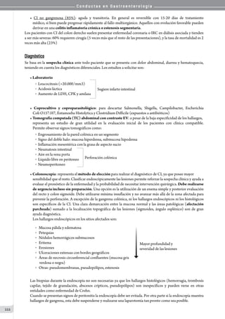 C o n d u c t a s e n G a s t r o e n t e r o l o g í a
222
• CI no gangrenosa (85%): aguda y transitoria. En general es reversible con 15-20 días de tratamiento
médico, si bien puede progresar rápidamente al fallo multiorgánico. Aquellos con evolución favorable pueden
derivar en una colitis inflamatoria crónica o estenosis segmentaria.
Los pacientes con CI del colon derecho suelen presentar enfermedad coronaria o IRC en diálisis asociada y tienden
a ser más severas: 60% requieren cirugía (5 veces más que el resto de las presentaciones), y la tasa de mortalidad es 2
veces más alta (23%)
Diagnóstico
Se basa en la sospecha clínica ante todo paciente que se presenta con dolor abdominal, diarrea y hematoquecia,
teniendo en cuenta los diagnósticos diferenciales. Los estudios a solicitar son:
• Laboratorio
o  Leucocitosis (20.000/mm3)
o  Acidosis láctica
o  Aumento de LDH, CPK y amilasa
Sugiere infarto intestinal
• Coprocultivo y coproparasitológico: para descartar Salmonella, Shigella, Campilobacter, Escherichia
Coli O157:H7, Entamoeba Histolytica y Clostridium Difficile (expuestos a antibióticos)
• Tomografía computada (TC) abdominal con contraste EV: a pesar de la baja especificidad de los hallazgos,
representa un estudio de gran utilidad en la evaluación inicial de los pacientes con clínica compatible.
Permite observar signos tomográficos como:
o  Engrosamiento de la pared colónica en un segmento
o  Signo del doble halo: mucosa hiperdensa, submucosa hipodensa
o  Inflamación mesentérica con la grasa de aspecto sucio
o  Neumatosis intestinal
o  Aire en la vena porta
o  Líquido libre en peritoneo
o  Neumoperitoneo
Perforación colónica
• Colonoscopía: representa el método de elección para realizar el diagnóstico de CI, ya que posee mayor
sensibilidad que el resto. Clasificar endoscópicamente las lesiones permite reforzar la sospecha clínica y ayuda a
evaluar el pronóstico de la enfermedad y la probabilidad de necesitar intervención quirúrgica. Debe realizarse
de urgencia incluso sin preparación. Una opción es la utilización de un enema simple y posterior evaluación
del recto y colon sigmoide. Debe utilizarse mínima insuflación y no avanzar más allá de la zona afectada para
prevenir la perforación. A excepción de la gangrena colónica, ni los hallazgos endoscópicos ni los histológicos
son específicos de la CI. Una clara demarcación entre la mucosa normal y las áreas patológicas (afectación
parcheada) sumado a la localización topográfica de las lesiones (sigmoides, ángulo esplénico) son de gran
ayuda diagnóstica.
Los hallazgos endoscópicos en los sitios afectados son:
o   Mucosa pálida y edematosa
o   Petequias
o   Nódulos hemorrágicos submucosos
o   Eritema
o   Erosiones
o   Ulceraciones extensas con bordes geográficos
o   Áreas de necrosis circunferencial confluentes (mucosa gris
     verdosa o negra)
o   Otras: pseudomembranas, pseudopólipos, estenosis
Mayor profundidad y
severidad de las lesiones
Las biopsias durante la endoscopía no son necesarias ya que los hallazgos histológicos (hemorragia, trombosis
capilar, tejido de granulación, abscesos crípticos, pseudopólipos) son inespecíficos y pueden verse en otras
entidades como enfermedad de Crohn.
Cuando se presentan signos de peritonitis la endoscopía debe ser evitada. Por otra parte si la endoscopía muestra
hallazgos de gangrena, esta debe suspenderse y realizarse una laparotomía tan pronto como sea posible.
 