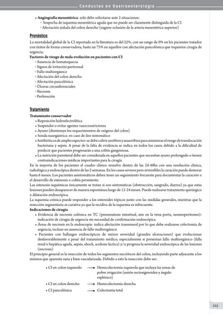 C o n d u c t a s e n G a s t r o e n t e r o l o g í a
223
• Angiografía mesentérica: solo debe solicitarse ante 2 situaciones:
o  Sospecha de isquemia mesentérica aguda que no puede ser claramente distinguida de la CI
o  Afectación aislada del colon derecho (sugiere oclusión de la arteria mesentérica superior)
Pronóstico
La mortalidad global de la CI reportada en la literatura es del 22%, con un rango de 0% en los pacientes tratados
con éxitos de forma conservadora, hasta un 75% en aquellos con afectación pancolónica que requieren cirugía de
urgencia.
Factores de riesgo de mala evolución en pacientes con CI
o Ausencia de hematoquecia
o Signos de irritación peritoneal
o Fallo multiorgánico
o Afectación del colon derecho
o Afectación pancolónica
o Úlceras circunferenciales
o Necrosis
o Perforación
Tratamiento
Tratamiento conservador
• Reposición hidroelectrolítica
• Suspender o evitar agentes vasoconstrictores
• Ayuno (disminuye los requerimientos de oxígeno del colon)
• Sonda nasogástrica: en caso de ileo sintomático
•Antibióticosdeamplioespectro:sedebecubriraeróbiosyanaeróbiosparaminimizarelriesgodetranslocación
bacteriana y sepsis. A pesar de la falta de evidencia se indica en todos los casos debido a la dificultad de
predecir que pacientes progresarán a una colitis gangrenosa.
• La nutrición parenteral debe ser considerada en aquellos pacientes que necesitan ayuno prolongado o tienen
contraindicaciones médicas importantes para la cirugía
En la mayoría de los pacientes el cuadro clínico resuelve dentro de las 24-48hs con una resolución clínica,
radiológicayendoscópicadentrodelas2semanas.Enloscasosseverosperoreversibleslacuraciónpuededemorar
hasta 6 meses. Los pacientes asintomáticos deben tener un seguimiento frecuente para documentar la curación o
el desarrollo de estenosis o colitis persistente.
Las estenosis isquémicas únicamente se tratan si son sintomáticas (obstrucción, sangrado, diarrea) ya que estas
lesionespuedendesaparecerdemaneraespontánealuegode12-24meses.Puederealizarsetratamientoquirúrgico
o dilatación endoscópica.
La isquemia crónica puede responder a los esteroides tópicos junto con las medidas generales, mientras que la
resección segmentaria es curativa ya que la recidiva de la isquemia es infrecuente.
Indicaciones de cirugía
• Evidencia de necrosis colónica en TC (pneumatosis intestinal, aire en la vena porta, neumoperitoneo):
indicación de cirugía de urgencia sin necesidad de confirmación endoscópica
• Áreas de necrosis en la endoscopía: indica afectación transmural por lo que debe realizarse colectomía de
urgencia, incluso en ausencia de fallo multiorgánico.
• Pacientes con hallazgos endoscópicos de menor severidad (grandes ulceraciones) que evolucionan
desfavorablemente a pesar del tratamiento médico, especialmente si presentan fallo multiorgánico (falla
renal o hepática aguda, sepsis, shock, acidosis láctica) y/o progresa la severidad endoscópica de las lesiones
(necrosis)
El principio general es la resección de todos los segmentos necróticos del colon, incluyendo parte adyacente a los
mismos que aparenta sana y bien vascularizada. Debido a esto la resección debe ser:
• CI en colon izquierdo        	 Hemicolectomía izquierda que incluya las zonas de 	
	 	 	 	 	 pobre irrigación (unión rectosigmoidea y ángulo 	
	 	 	 	 	 esplénico)
• CI en colon derecho         	 Hemicolectomía derecha
• CI pancolónica            	 	 Colectomía total
 