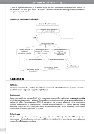 C o n d u c t a s e n G a s t r o e n t e r o l o g í a
224
A pesar del bajo nivel de evidencia, se recomienda la colecistectomía sistemática en todos los pacientes, para evitar el
desarrollo de la colecistitis aguda alitiásica relacionada a la reanimación que de otro modo podría requerir una nueva
cirugía en un paciente crítico.
Algoritmo de manejo de Colitis Isquémica
Colitis Rádica
Definición
Eltérminocolitisrádica(CR)serefierealoscambiosinducidosporlaradiacióndelamucosacolorrectalcaracterizada
morfológicamente por palidez, telangiectasias y friabilidad.
Epidemiología
Es una complicación que ocurre en 5-20% de los pacientes que son sometidos a radioterapia por cáncer de próstata,
cérvix, útero, recto, ano, vejiga y testículos. De todos los órganos gastrointestinales, el recto es más afectado por la
radioterapia pélvica. Aproximadamente el 75% de los pacientes que recibieron radioterapia pélvica experimentan
síntomas rectales durante el tratamiento, 20% continúan con proctitis crónica, 5% pueden desarrollar fístulas,
estenosisoincontinencia.LosestudiosqueevaluaronlahistorianaturaldelaCRrevelanunatendenciaalaresolución
espontánea en un número significativo de pacientes
Fisiopatología
El  daño mucoso producido por la radioterapia genera disfunción endotelial (endarteritis obliterante), injuria
microvascular y fibrosis submucosa, con trombos de fibrina en pequeñas arterias y arteriolas que llevan a la isquemia
y desarrollo de lesiones neovasculares.
 