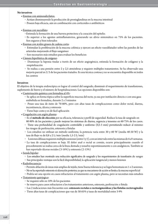 C o n d u c t a s e n G a s t r o e n t e r o l o g í a
226
No invasivos
• Enemas con aminosalicilatos:
o  Actúan disminuyendo la producción de prostaglandinas en la mucosa intestinal
o  Poseen baja eficacia, aún en combinación con corticoides o antibióticos
• Enemas con sucralfato:
o Estimula la formación de una barrera protectora y la curación del epitelio.
o Es superior a los agentes antiinflamatorios, generando un alivio sintomático en 75% de los pacientes.
Son seguros y bien tolerados
• Enemas con ácidos grasos de cadena corta:
o  Estimulan la proliferación de la mucosa colónica y ejercen un efecto vasodilatador sobre las paredes de las
arteriolas mejorando el flujo sanguíneo
o  Son necesarios más estudios para evaluar los beneficios
• Cámara hiperbárica de oxígeno:
o  Disminuye la hipoxia tisular a través de un efecto angiogénico, estimula la formación de colágeno y la
reepitelización
o  Se realiza a una presión entre 2 y 2,5 atmósferas y requiere múltiples tratamientos. Se ha observado una
mejoría parcial en 2/3 de los pacientes tratados. Es una técnica costosa y no se encuentra disponible en todos
los centros
Invasivos
El objetivo de la terapia endoscópica es lograr el control del sangrado, disminuir el requerimiento de transfusiones,
suplemento de hierro y el número de hospitalizaciones. Las opciones disponibles son:
• Cauterización química con formalina al 4%:
o  Se aplica en forma tópica sobre la superficie mucosa del recto, ya sea por instilación directa o con una gasa
embebida en formalina, durante 2 a 3 minutos
o  Posee una tasa de éxito de 70-80%, pero con altas tasas de complicaciones como dolor rectal, diarrea,
incontinencia, úlcera y estenosis
o  Tiene bajo costo y es de fácil aplicación
• Coagulación con argón plasma:
o  Es el método de elección por su eficacia, tolerancia y perfil de seguridad. Reduce la tasa de sangrado en
80-90% de los pacientes y puede mejorar los síntomas de diarrea, urgencia y tenesmo en 60-75% de los casos.
o  Tiene una profundidad de coagulación controlable y uniforme (0,5-3 mm) permitiendo reducir al mínimo
los riesgos de perforación, estenosis y fístulas
o  Los estudios no utilizan un método uniforme, la potencia varía entre 30 y 60 W (media 40-50 W) y la
tasa de flujo va de 0,8 a 2 L/min (media 1,5-2 L/min)
o         Lesionesdifusasrequierenmúltiplessesiones(entre1y5),conunintervaloentrelasmismasde4a8  semanas.
o La tasa de complicaciones es baja. El dolor anal o rectal es común, ocurre principalmente cuando el
procedimiento se realiza cerca de la línea dentada y resuelve espontáneamente o con analgésicos. También se
han reportado úlceras rectales (3-16%) y estenosis (2-13%)
• Sonda bipolar:
o  Los estudios han mostrado una reducción significativa de sangrado y los requerimientos de transfusión de sangre
o  Sus principales ventajas son la fácil disponibilidad, la aplicación tangencial y menos lesiones
• Radiofrecuencia:
o  Permiteablacióndeáreasmásampliasdetejido,tienebuenatoleranciayselograhemostasiaen1o2sesiones.
o  Nosehareportadoestenosisniulceraciónposterior,yaquesumecanismodeacciónselimitaalamucosasuperficial
o  Podría ser una opción en casos refractarios al tratamiento con argón plasma, pero se necesitan más estudios
• Tratamiento quirúrgico:
o  Se requiere sólo en 10% de los pacientes
o  Se reserva para casos refractarios a los tratamientos anteriores, estenosis, perforación o fístula
o  Las 2 indicaciones más frecuentes son: estenosis rectales o rectosigmoideas y las fístulas rectovaginales
o  Tiene altas tasas de complicaciones que van de 30-65% y tasas de mortalidad entre 3-9%
 