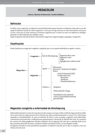C o n d u c t a s e n G a s t r o e n t e r o l o g í a
228
Megacolon
Autores: Mariana Erijimovich, Carolina Balduzzi
Definición
Se define como megacolon a la dilatación anormal del intestino grueso basada en el diámetro observado en una Rx
simple de abdomen siendo los valores superiores a 12cm para el ciego, 8cm para el colon descendente, 6,5cm para
el recto y 6cm para el colon transverso. El término megacolon por si mismo no tiene una implicancia etiológica
pudiendo ser desencadenado por múltiples causas.
Según el segmento afectado, podemos denominarlo megarrecto, megarrectosigma, megasigma o megacolon.
Clasificación
Puede clasificarse en megacolon congénito o adquirido, que a su vez puede subdividirse en agudo o crónico.
Megacolon congénito o enfermedad de Hirschsprung
Enfermedadautosómicarecesivadecausadesconocida,aunquesecreequesedebealafaltademigracióndelascélulas
de la cresta neural en etapas precoces de la vida fetal, que afecta predominantemente a varones (4:1). Hay formas
esporádicas y heredofamiliares. Se asocia al síndrome de Down y otras anomalías congénitas como hidrocefalia,
comunicación interventricular y malformaciones genitourinarias y divertículo de Meckel entre otras. Se caracteriza
por ausencia de células ganglionares del plexo mientérico de un segmento del colon que se extiende desde el ano
hacia proximal, afectando de manera constante el esfínter anal interno (EAI), con una longitud variable.
El segmento afectado no tiene peristaltismo propulsivo ni relajación muscular, por lo que se comporta como una
obstrucción funcional.
 
