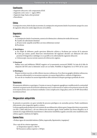 C o n d u c t a s e n G a s t r o e n t e r o l o g í a
229
Clasificación
• Segmento ultracorto: solo compromete el EAI
• Segmento corto: recto +/- sigma (90%)
• Segmento largo: hasta colon proximal
• Pancolónico
Clínica
Constipación severa, bolos fecales recurrentes; la constipación está presente desde el nacimiento aunque los casos
de segmento ultracorto suelen dignosticarse en la adultez.
Diagnóstico
1. Clínico
a. Constipación desde el nacimiento, ausencia de eliminación o eliminación tardía del meconio
b. Cuadros de suboclusión intestinal
c. Al tacto rectal: ampolla rectal libre con tono esfinteriano normal
d. Fecalomas
2. Morfológico
a. Rx simple de abdomen: puede apreciarse dilatación colónica y fecalomas por encima de la estenosis
b. Colon por enema: puede observarse estrechamiento del segmento afectado con dilatación del colon   
    proximal. El diagnóstico radiológico no es posible en la enfermedad de segmento ultracorto
c. Colonoscopía: mucosa normal, ausencia de obstrucción orgánica
3. Funcional
Reflejo recto anal inhibitorio (RRAI) negativo en la manometría anorrectal (MAR). Se trata de la falta de
relajación del EAI ante la distensión rectal con un balón. Posibilita el diagnóstico en el 95% de los casos
4. Histológico
Biopsia rectal por succión, se debe obtener mucosa y submucosa. Si se observan ganglios del plexo submucoso,
se descarta enfermedad si se encuentran ausentes con axones hipertróficos, confirma el diagnóstico.
En caso de no visualizar los axones hipertróficos debe solicitarse la biopsia quirúrgica profunda de recto
Tratamiento
Eltratamientodefinitivoesquirúrgico.Consisteenresecarelsegmentoaganglionar,restableciendolacontinuidad
intestinal con preservación de la función esfinteriana anal. La intervención se realiza en los primeros meses de vida
en la mayoría de los casos con buenos resultados. Como complicación a largo plazo, entre un 10-40% desarrollará
incontinencia fecal.
Megacolon adquirido
Se presenta en pacientes con gran variedad de procesos patológicos sin anomalías previas. Puede manifestarse
clínicamente como megacolon agudo o crónico.
Laformaagudapuedeproducirseenelcontextodeunainflamacióncolónicagrave(megacolontóxicoenpacientes
con EII o colitis infecciosa), o de una obstrucción mecánica aguda. Existe también una forma idiopática en el
contexto de cirugía abdominal, traumatismos o alteraciones metabólicas agudas conocida como seudobstrucción
colónica aguda o síndrome de Ogilvie.              
Examen Físico
• Evaluar signos de toxicidad sistémica (fiebre, taquicardia, hipotensión y taquipnea)
	Dos o más de los criterios siguientes:
	 a. Temperatura superior a 38,6 ºC
	 b. Frecuencia cardíaca superior a 120 lpm
 