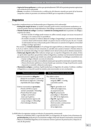 C o n d u c t a s e n G a s t r o e n t e r o l o g í a
23
• Aspiraciónbroncopulmonar:seestimaqueaproximadamenteel30%delospacientespresentanaspiraciones
   en la evolución de la enfermedad
• Pirosis: secundaria a la fermentación y acidificación del alimento retenido por parte de las bacterias
   (sospechar acalasia en pacientes con síntomas de ERGE que no responden al tratamiento)
Diagnóstico
Las pruebas complementarias son fundamentales para el diagnóstico de la enfermedad.
• Radiografía simple de tórax: en estadíos avanzados puede mostrar ensanchamiento mediastínico, en
   ocasionespuedenobservarseniveleshidroaéreos.Otrohallazgocaracterísticoeslaausenciadecámaragástrica.
• Tránsito baritado de esófago: Constituye el método de screening inicial ideal en pacientes con disfagia y
   sospecha de acalasia.
• En fases iniciales el esófago puede mostrar un calibre normal, aunque con escasa evacuación al
   estómago y con contracciones no peristálticas.
• En estadíos avanzados se evidencia dilatación esofágica (megaesófago), con retención de alimentos
   y extremo distal uniformemente afilado con patrón mucoso normal (en pico de ave). Cuando
   la enfermedad está muy evolucionada puede evidenciarse un aumento de longitud y tortuosidad
   esofágica (esófago sigmoideo).
Otra variante es el tránsito minutado en el cual luego de la ingesta del bario, se obtienen imágenes al minuto
1, 2 y 5, se mide la columna de bario remanente, la cual debe estar ausente al minuto 5. Permite estimar la
función de vaciamiento del esófago. Su mayor utilidad es la de valorar la eficacia de los distintos tratamientos.
• Endoscopía digestiva alta: Debe realizarse siempre que se sospeche el diagnóstico de acalasia. Si bien
   no aporta datos específicos que permitan realizar el diagnóstico, constituye una herramienta fundamental
  para excluir procesos orgánicos que simulen una acalasia (pseudoacalasia). Los hallazgos característicos son:
• Cuerpo esofágico dilatado con restos de alimentos.
•EEIcerradoquenoseabreconlainsuflaciónmáximaperoquepuedeseratravesadoconpresiónmínima.
• Detecta divertículos epifrénicos y hernias hiatales que aumentan el riesgo de perforación cuando
   el paciente es sometido a dilatación endoscópica.
• Manometría esofágica: constituye el gold standard para el diagnóstico de acalasia. Confirma o establece
   el diagnóstico y es muy útil cuando los estudios antes mencionados no son concluyentes.
La MAR ofrece las siguientes ventajas en relación a la manometría convencional:
• Mejora la sensibilidad (98%) y especificidad (96%) en el diagnóstico de Acalasia (evita el fenómeno de
   pseudorelajaciónproducidoporel acortamiento esofágico observado durante lamanometría convencional)
• Mejora la sensibilidad diagnóstica en los trastornos motores (patrones de presurización y relajación en
   zona de alta presión)
 