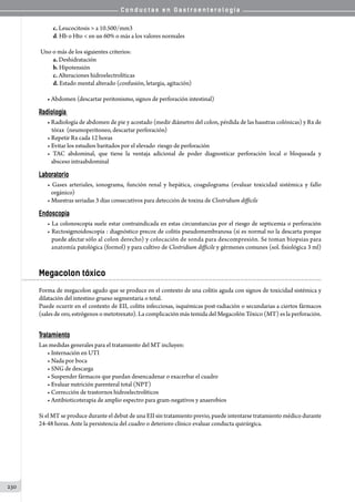 C o n d u c t a s e n G a s t r o e n t e r o l o g í a
230
	 c. Leucocitosis  a 10.500/mm3
	 d. Hb o Hto  en un 60% o más a los valores normales
	Uno o más de los siguientes criterios:
	 a. Deshidratación
	 b. Hipotensión
	 c. Alteraciones hidroelectrolíticas
	 d. Estado mental alterado (confusión, letargia, agitación)
• Abdomen (descartar peritonismo, signos de perforación intestinal)
Radiología
• Radiología de abdomen de pie y acostado (medir diámetro del colon, pérdida de las haustras colónicas) y Rx de  
tórax  (neumoperitoneo, descartar perforación)
• Repetir Rx cada 12 horas
• Evitar los estudios baritados por el elevado  riesgo de perforación
• TAC abdominal, que tiene la ventaja adicional de poder diagnosticar perforación local o bloqueada y
   absceso intraabdominal
Laboratorio
• Gases arteriales, ionograma, función renal y hepática, coagulograma (evaluar toxicidad sistémica y fallo
   orgánico)
• Muestras seriadas 3 días consecutivos para detección de toxina de Clostridium difficile
Endoscopía
• La colonoscopia suele estar contraindicada en estas circunstancias por el riesgo de septicemia o perforación
• Rectosigmoidoscopia : diagnóstico precoz de colitis pseudomembranosa (si es normal no la descarta porque
puede afectar sólo al colon derecho) y colocación de sonda para descompresión. Se toman biopsias para
anatomía patológica (formol) y para cultivo de Clostridium difficile y gérmenes comunes (sol. fisiológica 3 ml)
Megacolon tóxico
Forma de megacolon agudo que se produce en el contexto de una colitis aguda con signos de toxicidad sistémica y
dilatación del intestino grueso segmentaria o total.
Puede ocurrir en el contexto de EII, colitis infecciosas, isquémicas post-radiación o secundarias a ciertos fármacos
(sales de oro, estrógenos o metotrexato). La complicación más temida del Megacolón Tóxico (MT) es la perforación.
Tratamiento
Las medidas generales para el tratamiento del MT incluyen:
• Internación en UTI
• Nada por boca
• SNG de descarga
• Suspender fármacos que puedan desencadenar o exacerbar el cuadro
• Evaluar nutrición parenteral total (NPT)	
• Corrección de trastornos hidroelectrolíticos
• Antibioticoterapia de amplio espectro para gram-negativos y anaerobios
Si el MT se produce durante el debut de una EII sin tratamiento previo, puede intentarse tratamiento médico durante
24-48 horas. Ante la persistencia del cuadro o deterioro clínico evaluar conducta quirúrgica.
 