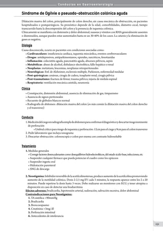 C o n d u c t a s e n G a s t r o e n t e r o l o g í a
231
Síndrome de Ogilvie o pseuodo-obstrucción colónica aguda
Dilatación masiva del colon, principalmente de colon derecho, sin causa mecánica de obstrucción, en pacientes
hospitalizados o postquirúrgicos. Su pronóstico depende de la edad, comorbilidades, diámetro cecal, tiempo
transcurrido hasta la descompresión del colon y la presencia de isquemia colónica.
Clínicamente se manifiesta con distensión y dolor abdominal, nauseas y vómitos con RHA generalmente ausentes
o disminuídos, aunque pueden estar aumentados hasta en un 30-40% de los casos. La catarsis y la eliminación de
gases es negativa.
Etiología
Causa desconocida, ocurre en pacientes con condiciones asociadas como:
• Cardivasculares: insuficiencia cardíaca, isquemia miocárdica, eventos cerebrovasculares
• Drogas: antidepresivos, antiparkinsonianos, opioides, narcóticos, fenotiazidas
• Inflamación: colecistitis aguda, pancreatitis aguda, abscesos pélvicos, sepsis
• Metabólicas: abuso de alcohol, disbalance electrolítico, fallo hepático o renal
• Neoplasias: metástasis, leucemias, neoplasias retroperitoneales
• Neurológicas: Enf. de Alzheimer, esclerosis múltiple, Parkinson, enfermedad medular
• Post-quirúrgicas: cesáreas, cirugía de cadera, trasplante renal, cirugía pélvica
• Post-traumatismo: fractura de fémur, trauma pélvico, injuria de médula espinal
• Respiratoria: ventilación mecánica asistida, neumonía
Clínica
• Constipación, distensión abdominal, ausencia de eliminación de gas, timpanismo
• Ausencia de signos peritoneales
• Recuento de glóbulos blancos normal
• Radiografía de abdomen: dilatación masiva del colon (es más común la dilatación masiva del colon derecho
   y el transverso)
Conducta
1.Medicióndelciegoenradiografíasimpledeabdomenparaconfirmareldiagnósticoy  descartarriesgoinminente
    de perforación
	 	 •Umbralcríticoparariesgodeisquemiayperforación:12cmparaelciegoy9cmparaelcolontransverso
2.	Pedir laboratorio que incluya ionograma
3.	Descartar obstrucción: colonoscopía o colon por enema con contraste hidrosoluble
Tratamiento
1.	Medidas generales
	 •Corregirfactoresdesencadenantescomodesequilibrioshidroelectrolíticos,delestadoácido-base,infecciones,etc
	 • Suspender cualquier fármaco que pueda potenciar el cuadro como los opiáceos
	 • Suspender ingesta oral
	 • Hidratación parenteral
	 • SNG de descarga
2.Neostigmina:Inhibidorreversibledelaacetilcolinestersas,produceaumentodelaacetilcolinapromoviendo
aumento de la motilidad colónica. Dosis 2-2.5 mg EV cada 5 minutos, la respuesta aparece entre los 2 a 20
minutos. Puede repetirse la dosis hasta 3 veces. Debe realizarse un monitoreo con ECG y tener atropina a
disposición en caso de detectar una bradiarritmia
Efectos adversos: bradicardia, hipotensión arterial, sudoración, salivación excesiva, dolor abdominal
Contraindicaciones para Neostigmina:
	 1. TA sistólica 90mmHg
	 2. Bradicardia
	 3. Broncoespasmo
	 4. Creatinina 3mg/dl
	 5. Perforación intestinal
	 6. Antecedentes de intolerancia
 