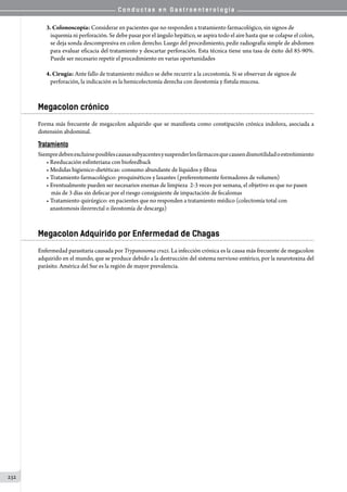 C o n d u c t a s e n G a s t r o e n t e r o l o g í a
232
3. Colonoscopía: Considerar en pacientes que no responden a tratamiento farmacológico, sin signos de
isquemia ni perforación. Se debe pasar por el ángulo hepático, se aspira todo el aire hasta que se colapse el colon,
se deja sonda descompresiva en colon derecho. Luego del procedimiento, pedir radiografía simple de abdomen
para evaluar eficacia del tratamiento y descartar perforación. Esta técnica tiene una tasa de éxito del 85-90%.
Puede ser necesario repetir el procedimiento en varias oportunidades
4. Cirugía: Ante fallo de tratamiento médico se debe recurrir a la cecostomía. Si se observan de signos de
perforación, la indicación es la hemicolectomía derecha con ileostomía y fístula mucosa.
Megacolon crónico
Forma más frecuente de megacolon adquirido que se manifiesta como constipación crónica indolora, asociada a
distensión abdominal.
Tratamiento
Siempredebenexcluirseposiblescausassubyacentesysuspenderlosfármacosquecausendismotilidadoestreñimiento
• Reeducación esfinteriana con biofeedback
• Medidas higienico-dietéticas: consumo abundante de líquidos y fibras
• Tratamiento farmacológico: proquinéticos y laxantes (preferentemente formadores de volumen)
• Eventualmente pueden ser necesarios enemas de limpieza  2-3 veces por semana, el objetivo es que no pasen
    más de 3 días sin defecar por el riesgo consiguiente de impactación de fecalomas
• Tratamiento quirúrgico: en pacientes que no responden a tratamiento médico (colectomía total con
   anastomosis ileorrectal o ileostomía de descarga)
Megacolon Adquirido por Enfermedad de Chagas
Enfermedad parasitaria causada por Trypanosoma cruzi. La infección crónica es la causa más frecuente de megacolon
adquirido en el mundo, que se produce debido a la destrucción del sistema nervioso entérico, por la neurotoxina del
parásito. América del Sur es la región de mayor prevalencia.
 