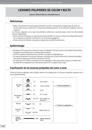 C o n d u c t a s e n G a s t r o e n t e r o l o g í a
234
Lesiones Polipoides de Colon y Recto
Autores: Roberto Barros, Sebastián Esteves
Definiciones
• Pólipo: toda elevación de la pared gastrointestinal hacia la luz, constituida por cualquier tipo de tejido, sea
este de origen mucoso, submucoso o incluso más profundo pudiendo ser de naturaleza neoplásica, reactivo o
congénito.
Las lesiones originadas en las capas más profundas (submucosa, muscular propia, serosa) son denominadas
lesiones subepiteliales.
• Cáncer colorrectal temprano: es aquel que permanece limitado a la mucosa y submucosa independientemente
de su extensión en superficie y la presencia o no de afectación ganglionar.
• Cáncer colorrectal avanzado: es aquel que compromete más allá de la submucosa.
Epidemiologia
• Prevalencia 30% en pacientes 60 años en países occidentales. En nuestro país no hay estudios de prevalencia
en población asintomática pero se estiman valores similares
• 60-70% neoplásicos (adenomatosos) y 30-40% no neoplásicos (hiperplásicos)
• La mayoría responden a la secuencia adenoma/carcinoma, por lo tanto, la detección y extracción de pólipos
adenomatosos previene la evolución natural hacia el CCR
• Se estima que el 70 a 80% se encuentran en recto, sigmoides y colon descendente, aunque se considera que
la medida de screening ideal es la videocolonoscopía (VCC) completa (hasta ciego)
Clasificación de las lesiones polipoides del colon y recto
Todas las lesiones polipoides están incluidas dentro de la clasificación de Paris para neoplasias tempranas de la
mucosa gastrointestinal.
 