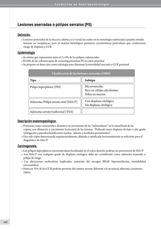 C o n d u c t a s e n G a s t r o e n t e r o l o g í a
236
Lesiones aserradas o pólipos serratos (PS)
Definición:
• Lesiones protruidas de la mucosa colónica y/o rectal, las cuales en su semiología endoscópica pueden simular
lesiones no neoplásicas, pero al examen histológico presentan características particulares que condicionan
riesgo de displasia y CCR
Epidemiologia
• Se estima que representan entre el 2 y 9% de los pólipos colorrectales
• El 20% de las colonoscopías de screening presentan PS en colon proximal
• Se propone su detección como estrategia para disminuir la mortalidad asociada a CCR proximal
Descripción anatomopatológica:
• Presentan como característica distintiva un incremento de las “indentaduras” en la mitad basal de las
criptas, con dilatación y crecimiento horizontal de las mismas.  Pudiendo tener displasia de bajo o alto grado
(elongación y pseudoestratificación nuclear,  mitosis y nucléolos prominentes)
• Una sola cripta distorsionada arquitecturalmente, dilatada o ramificada horizontalmente es suficiente para el
diagnóstico de SSA/P
Carcinogenesis:
• Los pólipos hiperplásicos microvesiculares localizados en el colon derecho podrian ser precursores de SSA/P
• Los SSA/P con cualquier grado de displasia citológica debe ser considerado como adenoma avanzado o
pólipo de riesgo
• Las alteraciones moleculares implicadas: mutación del oncogen BRAF, hipermetilación, inestabilidad
microsatelital
• Hasta un 35% de los CCR podrían provenir del camino serrato, diferente a la secuencia adenoma-carcinoma
clásica
 