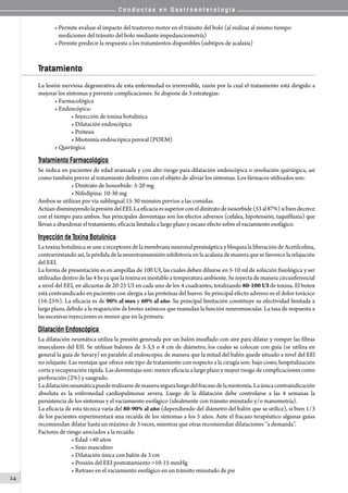 C o n d u c t a s e n G a s t r o e n t e r o l o g í a
24
• Permite evaluar el impacto del trastorno motor en el tránsito del bolo (al realizar al mismo tiempo    
   mediciones del tránsito del bolo mediante impedanciometría)
• Permite predecir la respuesta a los tratamientos disponibles (subtipos de acalasia)
Tratamiento
La lesión nerviosa degenerativa de esta enfermedad es irreversible, razón por la cual el tratamiento está dirigido a
mejorar los síntomas y prevenir complicaciones. Se dispone de 3 estrategias:
• Farmacológica
• Endoscópica:
• Inyección de toxina botulínica
• Dilatación endoscópica
• Prótesis
• Miotomía endoscópica peroral (POEM)
• Quirúrgica
Tratamiento Farmacológico
Se indica en pacientes de edad avanzada y con alto riesgo para dilatación endoscópica o resolución quirúrgica, así
como también previo al tratamiento definitivo con el objeto de aliviar los síntomas. Los fármacos utilizados son:
• Dinitrato de Isosorbide: 5-20 mg
• Nifedipina: 10-30 mg
Ambos se utilizan por vía sublingual 15-30 minutos previos a las comidas.
ActúandisminuyendolapresióndelEEI.Laeficaciaessuperiorconeldinitratodeisosorbide(53al87%)sibiendecrece
con el tiempo para ambos. Sus principales desventajas son los efectos adversos (cefalea, hipotensión, taquifilaxia) que
llevan a abandonar el tratamiento, eficacia limitada a largo plazo y escaso efecto sobre el vaciamiento esofágico.
Inyección de Toxina Botulínica
La toxina botulínica se une a receptores de la membrana neuronal presináptica y bloquea la liberación de Acetilcolina,
contrarrestando así, la pérdida de la neurotransmisión inhibitoria en la acalasia de manera que se favorece la relajación
del EEI.
La forma de presentación es en ampollas de 100 UI, las cuales deben diluirse en 5-10 ml de solución fisiológica y ser
utilizadas dentro de las 4 hs ya que la toxina es inestable a temperatura ambiente. Se inyecta de manera circunferencial
a nivel del EEI, en alícuotas de 20-25 UI en cada uno de los 4 cuadrantes, totalizando 80-100 UI de toxina. El botox
está contraindicado en pacientes con alergia a las proteínas del huevo. Su principal efecto adverso es el dolor torácico
(16-25%). La eficacia es de 90% al mes y 60% al año. Su principal limitación constituye su efectividad limitada a
largo plazo, debido a la reaparición de brotes axónicos que reanudan la función neuromuscular. La tasa de respuesta a
las sucesivas inyecciones es menor que en la primera.
Dilatación Endoscópica
La dilatación neumática utiliza la presión generada por un balón insuflado con aire para dilatar y romper las fibras
musculares del EII. Se utilizan balones de 3-3,5 o 4 cm de diámetro, los cuales se colocan con guía (se utiliza en
general la guía de Savary) en paralelo al endoscopio, de manera que la mitad del balón quede situado a nivel del EEl
no relajante. Las ventajas que ofrece este tipo de tratamiento con respecto a la cirugía son: bajo costo, hospitalización
corta y recuperación rápida. Las desventajas son: menor eficacia a largo plazo y mayor riesgo de complicaciones como
perforación (2%) y sangrado.
Ladilataciónneumáticapuederealizarsedemaneraseguraluegodelfracasodelamiotomía.Laúnicacontraindicación
absoluta es la enfermedad cardiopulmonar severa. Luego de la dilatación debe controlarse a las 4 semanas la
persistencia de los síntomas y el vaciamiento esofágico (idealmente con tránsito minutado y/o manometría).
La eficacia de esta técnica varía del 80-90% al año (dependiendo del diámetro del balón que se utilice), si bien 1/3
de los pacientes experimentará una recaída de los síntomas a los 5 años. Ante el fracaso terapéutico algunas guías
recomiendan dilatar hasta un máximo de 3 veces, mientras que otras recomiendan dilataciones ‘’a demanda’’.
Factores de riesgo asociados a la recaída:
• Edad <40 años
• Sexo masculino
• Dilatación única con balón de 3 cm
• Presión del EEI postratamiento >10-15 mmHg
• Retraso en el vaciamiento esofágico en un tránsito minutado de pie
 