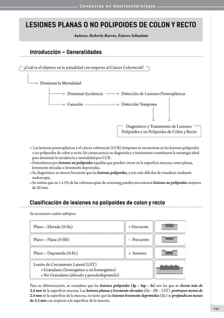 C o n d u c t a s e n G a s t r o e n t e r o l o g í a
241
Lesiones Planas o No Polipoides de Colon y Recto
Autores: Roberto Barros, Esteves Sebastián
Introducción – Generalidades
•  Las lesiones preneoplásicas y el cáncer colorrectal (CCR) temprano se encuentran en las lesiones polipoides
	  y no polipoides de colon y recto. En consecuencia su diagnóstico y tratamiento constituyen la estrategia ideal
   para disminuir la incidencia y mortalidad por CCR.
• Entendemos por lesiones no polipoides aquellas que pueden crecer en la superficie mucosa como planas,
   levemente elevadas o levemente deprimidas.
• Su diagnóstico es menos frecuente que las lesiones polipoides, y son más difíciles de visualizar mediante
   endoscopía.
• Se estima que en 1 a 5% de las colonoscopías de screening pueden encontrarse lesiones no polipoides mayores
   de 20 mm.
Clasificación de lesiones no polipoides de colon y recto
Se reconocen cuatro subtipos:
Para su diferenciación, se considera que las lesiones polipoides (Ip – Isp – Is) son las que se elevan más de
2.5 mm de la superficie mucosa. Las lesiones planas y levemente elevadas (IIa – IIb – LST)  protruyen menos de
2.5 mm en la superficie de la mucosa, en tanto que las lesiones levemente deprimidas (IIc) se profundizan menos
de 2.5 mm con respecto a la superficie de la mucosa.
 