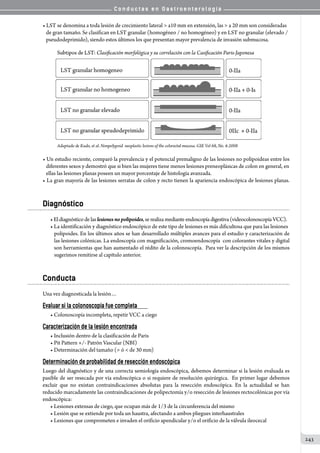 C o n d u c t a s e n G a s t r o e n t e r o l o g í a
243
• LST se denomina a toda lesión de crecimiento lateral  a10 mm en extensión, las  a 20 mm son consideradas
   de gran tamaño. Se clasifican en LST granular (homogéneo / no homogéneo) y en LST no granular (elevado /
   pseudodeprimido), siendo estos últimos los que presentan mayor prevalencia de invasión submucosa.
• Un estudio reciente, comparó la prevalencia y el potencial premaligno de las lesiones no polipoideas entre los
   diferentes sexos y demostró que si bien las mujeres tiene menos lesiones preneoplásicas de colon en general, en
   ellas las lesiones planas poseen un mayor porcentaje de histología avanzada.
• La gran mayoría de las lesiones serratas de colon y recto tienen la apariencia endoscópica de lesiones planas.
Diagnóstico
•Eldiagnósticodelaslesionesnopolipoides,se realiza mediante endoscopía digestiva (videocolonoscopía VCC).
• La identificación y diagnóstico endoscópico de este tipo de lesiones es más dificultosa que para las lesiones
polipoides. En los últimos años se han desarrollado múltiples avances para el estudio y caracterización de
las lesiones colónicas. La endoscopía con magnificación, cromoendoscopía  con colorantes vitales y digital
son herramientas que han aumentado el rédito de la colonoscopía.  Para ver la descripción de los mismos  
sugerimos remitirse al capítulo anterior.
Conducta
Una vez diagnosticada la lesión…
Evaluar si la colonoscopía fue completa
• Colonoscopía incompleta, repetir VCC a ciego
Caracterización de la lesión encontrada
• Inclusión dentro de la clasificación de Paris
• Pit Pattern +/- Patrón Vascular (NBI)
• Determinación del tamaño ( ó  de 30 mm)
Determinación de probabilidad de resección endoscópica
Luego del diagnóstico y de una correcta semiología endoscópica, debemos determinar si la lesión evaluada es
pasible de ser resecada por vía endoscópica o si requiere de resolución quirúrgica.  En primer lugar debemos
excluir que no existan contraindicaciones absolutas para la resección endoscópica. En la actualidad se han
reducido marcadamente las contraindicaciones de polipectomía y/o resección de lesiones rectocolónicas por vía
endoscópica:
• Lesiones extensas de ciego, que ocupan más de 1/3 de la circunferencia del mismo
• Lesión que se extiende por toda un haustra, afectando a ambos pliegues interhaustrales
• Lesiones que comprometen e invaden el orificio apendicular y/o el orificio de la válvula ileocecal
 