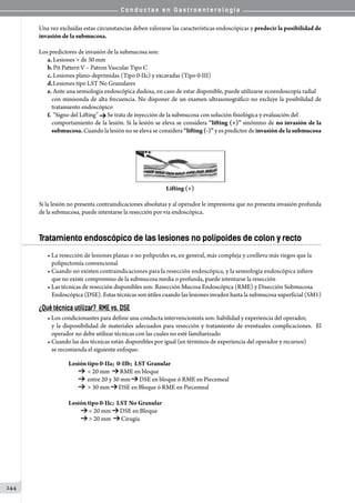 C o n d u c t a s e n G a s t r o e n t e r o l o g í a
244
Una vez excluidas estas circunstancias deben valorarse las características endoscópicas y predecir la posibilidad de
invasión de la submucosa.
Los predictores de invasión de la submucosa son:
a.	Lesiones  de 30 mm
b. Pit Pattern V – Patron Vascular Tipo C
c.	Lesiones plano-deprimidas (Tipo 0-IIc) y excavadas (Tipo 0-III)
d.	Lesiones tipo LST No Granulares     
e.	Ante una semiología endoscópica dudosa, en caso de estar disponible, puede utilizarse ecoendoscopía radial
con minisonda de alta frecuencia. No disponer de un examen ultrasonográfico no excluye la posibilidad de
tratamiento endoscópico
f.	“Signo del Lifting” Se trata de inyección de la submucosa con solución fisiológica y evaluación del
comportamiento de la lesión. Si la lesión se eleva se considera “lifting (+)” sinónimo de no invasión de la
submucosa. Cuando la lesión no se eleva se considera “lifting (-)” y es predictor de invasión de la submucosa
Lifting (+)
Si la lesión no presenta contraindicaciones absolutas y al operador le impresiona que no presenta invasión profunda
de la submucosa, puede intentarse la resección por vía endoscópica.
Tratamiento endoscópico de las lesiones no polipoides de colon y recto
• La resección de lesiones planas o no polipoides es, en general, más compleja y conlleva más riegos que la
polipectomía convencional
• Cuando no existen contraindicaciones para la resección endoscópica, y la semiología endoscópica infiere
que no existe compromiso de la submucosa media o profunda, puede intentarse la resección
• Las técnicas de resección disponibles son: Resección Mucosa Endoscópica (RME) y Disección Submucosa
Endoscópica (DSE). Estas técnicas son útiles cuando las lesiones invaden hasta la submucosa superficial (SM1)
¿Qué técnica utilizar? RME vs. DSE
• Los condicionantes para definir una conducta intervencionista son: habilidad y experiencia del operador,
y la disponibilidad de materiales adecuados para resección y tratamiento de eventuales complicaciones.  El
operador no debe utilizar técnicas con las cuales no esté familiarizado
• Cuando las dos técnicas están disponibles por igual (en términos de experiencia del operador y recursos)
se recomienda el siguiente enfoque:
Lesión tipo 0-IIa;  0-IIb;  LST Granular
            20 mm   RME en bloque
           entre 20 y 30 mm DSE en bloque ó RME en Piecemeal
            30 mm DSE en Bloque ó RME en Piecemeal
Lesión tipo 0-IIc;  LST No Granular
            20 mm DSE en Bloque
            20 mm   Cirugía
 