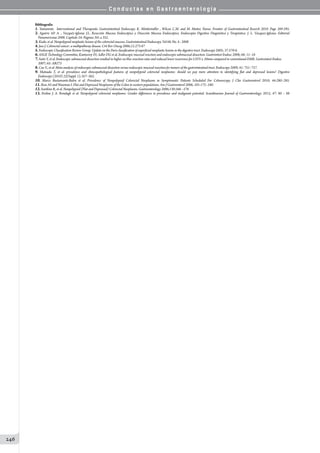 C o n d u c t a s e n G a s t r o e n t e r o l o g í a
246
Bibliografía
1. Yamamoto. Interventional and Therapeutic Gastrointestinal Endoscopy. K. Mönkemüller , Wilcox C.M. and M. Muñoz Navas. Frontier of Gastrointestinal Reserch 2010. Page 269-295.
2. Aguirre AP. A. , Vazquéz-Iglesias J.L. Resección Mucosa Endoscópica y Disección Mucosa Endoscópica. Endoscopía Digestiva Diagnóstica y Terapéutica. J. L. Vazquez-Iglesias. Editorial
Panamericana 2008. Capitulo 24: Paginas 341 a 352.
3.Kudo, et al. Nonpolypoid neoplastic lesions of the colorectal mucosa. Gastrointestinal Endoscopy. Vol 68, No. 4 : 2008
4.Jass J. Colorectal cancer: a multipathway disease. Crit Rev Oncog 2006;12:273-87
5.Endoscopic Classification Review Group. Update on the Paris classification of superficial neoplastic lesions in the digestive tract. Endoscopy 2005; 37:570-8.
6.ASGE Technology Committee, Kantsevoy SV, Adler DG et al. Endoscopic mucosal resection and endoscopic submucosal dissection. Gastrointest Endosc 2008; 68: 11–18
7.Saito Y, et al. Endoscopic submucosal dissection resulted in higher en-bloc resection rates and reduced lower recurrence for LSTS ≥ 20mm compared to conventional EMR. Gastrointest Endosc
2007; 65: AB273
8.Cao Y., et al. Meta-analysis of endoscopic submucosal dissection versus endoscopic mucosal resection for tumors of the gastrointestinal tract. Endoscopy 2009; 41: 751–757.
9. Matsuda T, et al. prevalence and clinicopathological features of nonpolypoid colorectal neoplasms: should we pay more attention to identifying flat and depressed lesions? Digestive
Endoscopy (2010) 22(Suppl. 1), S57–S62.
10. Marco Bustamante-Balen et al. Prevalence of Nonpolypoid Colorectal Neoplasms in Symptomatic Patients Scheduled For Colonoscopy. J Clin Gastroenterol 2010; 44:280–285.
11.Ross AS and Waxman I. Flat and Depressed Neoplasms of the Colon in western populations. Am J Gastroenterol 2006; 101:172–180.
12.Soetikno R, et al. Nonpolypoid (Flat and Depressed) Colorectal Neoplasms. Gastroenterology 2006;130:566 –576
13. Eveline J. A. Rondagh et al. Nonpolypoid colorectal neoplasms: Gender differences in prevalence and malignant potential. Scandinavian Journal of Gastroenterology. 2012; 47: 80 – 88
 