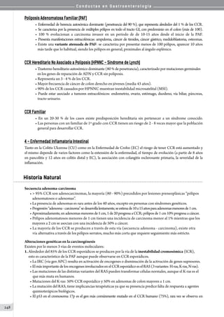 C o n d u c t a s e n G a s t r o e n t e r o l o g í a
248
Poliposis Adenomatosa Familiar (PAF)
• Enfermedad de herencia autosómica dominante (penetrancia del 90 %), que representa alrededor del 1 % de los CCR.
• Se caracteriza por la presencia de múltiples pólipos en todo el tracto GI, con predominio en el colon (más de 100).
• 100 % evolucionan a carcinoma invasor en un período de de 10-15 años desde el inicio de la PAF.
• Presenta manifestaciones extracolónicas: ampuloma, cáncer de tiroides, cáncer gástrico, meduloblastoma, osteomas.
• Existe una variante atenuada de PAF: se caracteriza por presentar menos de 100 pólipos, aparecer 10 años
   más tarde que lo habitual, siendo los pólipos en general, proximales al ángulo esplénico.
CCR Hereditario No Asociado a Poliposis (HPNNC - Síndrome de Lynch)
• Trastorno hereditario autosómico dominante (80 % de penetrancia), caracterizado por mutaciones germinales
   en los genes de reparación de ADN y CCR sin poliposis.
• Representa un 3 - 4 % de los CCR.
• Mayor frecuencia de cáncer de colon derecho en jóvenes (media 43 años).
• 90% de los CCR causados por HPNNC muestran inestabilidad microsatelital (MSI).
• Puede estar asociado a tumores extracolónicos: endometrio, ovario, estómago, duodeno, vía biliar, páncreas,
   tracto urinario.
CCR Familiar
• En un 20-30 % de los casos existe predisposición hereditaria sin pertenecer a un síndrome conocido.
• Las personas con un familiar de 1º grado con CCR tienen un riesgo de 2 - 8 veces mayor que la población
   general para desarrollar CCR.
4 - Enfermedad Inflamatoria Intestinal
Tanto en la Colitis Ulcerosa (CU) como en la Enfermedad de Crohn (EC) el riesgo de tener CCR está aumentado y
el mismo depende de varios factores como la extensión de la enfermedad, el tiempo de evolución (a partir de 8 años
en pancolitis y 12 años en colitis distal y EC), la asociación con colangitis esclerosante primaria, la severidad de la
inflamación.
Historia Natural
Secuencia adenoma-carcinoma
•  95% CCR son adenocarcinomas, la mayoría (80 - 90%) precedidos por lesiones preneoplásicas “pólipos
   adenomatosos o adenomas”.
• La presencia de adenomas es rara antes de los 40 años, excepto en personas con síndromes genéticos.
• Progresión“adenoma-carcinoma”sedesarrollalentamente,seestimade10a15añosparaadenomasmenoresde1cm.
• Aproximadamente,enadenomasmenoresde1cm,1de20progresaaCCR;póliposde1cm10%progresaacáncer.
• Pólipos adenomatosos menores de 1 cm tienen una incidencia de carcinoma menor al 1% mientras que los
   mayores a 2 cm se asocian con una incidencia de 50% a cáncer.
• La mayoría de los CCR se producen a través de esta vía (secuencia adenoma - carcinoma), existe otra
   vía alternativa a través de los pólipos serratos, mucho más corta que requiere seguimiento más estricto.
Alteraciones genéticas en la carcinogénesis
Existen por lo menos 3 vías de eventos moleculares:
1. Alrededor del 85% de los CCR esporádicos se producen por la vía de la inestabilidad cromosómica (ICR),
     esto es característico de la PAF aunque puede observarse en CCR esporádicos.
• La IRC (vía gen APC) resulta en activación de oncogenes o disminución de la activación de genes supresores.
• ElmásimportantedelosoncogenesinvolucradosenelCCResporádicoeselRAS(3variantes:H-ras,K-ras,N-ras).
• Las mutaciones de las distintas variantes del RAS pueden transformar células normales, aunque el K-ras es el
que más muta en humanos.
• Mutaciones del K-ras: 50% CCR esporádico y 50% en adenomas de colon mayores a 1 cm.
• La mutación del RAS, tiene implicancias terapéuticas ya que su presencia predice falta de respuesta a agentes
quimioterápicos biológicos.
• El p53 en el cromosoma 17p es el gen más comúnmente mutado en el CCR humano (75%), rara vez se observa en
 