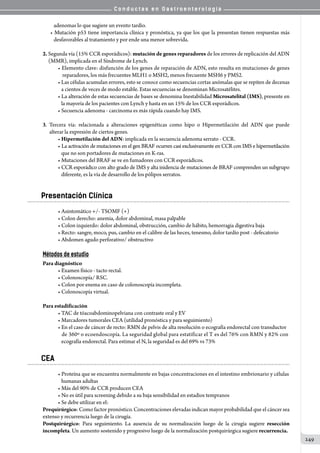 C o n d u c t a s e n G a s t r o e n t e r o l o g í a
249
   adenomas lo que sugiere un evento tardío.
• Mutación p53 tiene importancia clínica y pronóstica, ya que los que la presentan tienen respuestas más
   desfavorables al tratamiento y por ende una menor sobrevida.
2. Segunda vía (15% CCR esporádicos): mutación de genes reparadores de los errores de replicación del ADN
     (MMR), implicada en el Síndrome de Lynch.
• Elemento clave: disfunción de los genes de reparación de ADN, esto resulta en mutaciones de genes
    reparadores, los más frecuentes MLH1 o MSH2, menos frecuente MSH6 y PMS2.
• Las células acumulan errores, esto se conoce como secuencias cortas anómalas que se repiten de decenas
   a cientos de veces de modo estable. Estas secuencias se denominan Microsatélites.
• La alteración de estas secuencias de bases se denomina Inestabilidad Microsatelital (IMS), presente en
   la mayoría de los pacientes con Lynch y hasta en un 15% de los CCR esporádicos.
• Secuencia adenoma - carcinoma es más rápida cuando hay IMS.
3. Tercera vía: relacionada a alteraciones epigenéticas como hipo o Hipermetilación del ADN que puede
      alterar la expresión de ciertos genes.
• Hipermetilación del ADN: implicada en la secuencia adenoma serrato - CCR.
• La activación de mutaciones en el gen BRAF ocurren casi exclusivamente en CCR con IMS e hipermetilación
   que no son portadores de mutaciones en K-ras.
• Mutaciones del BRAF se ve en fumadores con CCR esporádicos.
• CCR esporádico con alto grado de IMS y alta inidencia de mutaciones de BRAF comprenden un subgrupo
   diferente, es la vía de desarrollo de los pólipos serratos.
Presentación Clínica
• Asintomático +/- TSOMF (+)
• Colon derecho: anemia, dolor abdominal, masa palpable
• Colon izquierdo: dolor abdominal, obstrucción, cambio de hábito, hemorragia digestiva baja
• Recto: sangre, moco, pus, cambio en el calibre de las heces, tenesmo, dolor tardío post - defecatorio
• Abdomen agudo perforativo/ obstructivo
Métodos de estudio
Para diagnóstico
• Examen físico - tacto rectal.
• Colonoscopía/ RSC.
• Colon por enema en caso de colonoscopía incompleta.
• Colonoscopía virtual.
Para estadificación
• TAC de tóacoabdominopelviana con contraste oral y EV
• Marcadores tumorales CEA (utilidad pronóstica y para seguimiento)
• En el caso de cáncer de recto: RMN de pelvis de alta resolución o ecografía endorectal con transductor
   de 360º o ecoendoscopía. La seguridad global para estatificar el T es del 76% con RMN y 82% con
   ecografía endorectal. Para estimar el N, la seguridad es del 69% vs 73%
CEA
• Proteína que se encuentra normalmente en bajas concentraciones en el intestino embrionario y células
   humanas adultas
• Más del 90% de CCR producen CEA
• No es útil para screening debido a su baja sensibilidad en estadios tempranos
• Se debe utilizar en el:
Prequirúrgico: Como factor pronóstico. Concentraciones elevadas indican mayor probabilidad que el cáncer sea
extenso y recurrencia luego de la cirugía.
Postquirúrgico: Para seguimiento. La ausencia de su normalización luego de la cirugía sugiere resección
incompleta. Un aumento sostenido y progresivo luego de la normalización postquirúrgica sugiere recurrencia.
 
