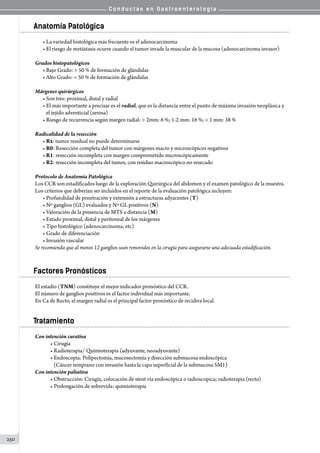 C o n d u c t a s e n G a s t r o e n t e r o l o g í a
250
Anatomía Patológica
• La variedad histológica más frecuente es el adenocarcinoma
• El riesgo de metástasis ocurre cuando el tumor invade la muscular de la mucosa (adenocarcinoma invasor)
Grados histopatológicos
• Bajo Grado:  50 % de formación de glándulas
• Alto Grado:  50 % de formación de glándulas
Márgenes quirúrgicos
• Son tres: proximal, distal y radial
• El más importante a precisar es el radial, que es la distancia entre el punto de máxima invasión neoplásica y
   el tejido adventicial (serosa)
• Riesgo de recurrencia según margen radial:  2mm: 6 %; 1-2 mm: 16 %;  1 mm: 38 %
Radicalidad de la resección
• Rx: tumor residual no puede determinarse
• R0: Resección completa del tumor con márgenes macro y microscópicos negativos
• R1: resección incompleta con margen comprometido microscópicamente
• R2: resección incompleta del tumor, con residuo macroscópico no resecado
Protocolo de Anatomía Patológica
Los CCR son estadificados luego de la exploración Quirúrgica del abdomen y el examen patológico de la muestra.
Los criterios que deberían ser incluídos en el reporte de la evaluación patológica incluyen:
• Profundidad de penetración y extensión a estructuras adyacentes (T)
• Nº ganglios (GL) evaluados y Nº GL positivos (N)
• Valoración de la presencia de MTS a distancia (M)
• Estado proximal, distal y peritoneal de los márgenes
• Tipo histológico (adenocarcinoma; etc)
• Grado de diferenciación
• Invasión vascular
Se recomienda que al menos 12 ganglios sean removidos en la cirugía para asegurarse una adecuada estadificación.
Factores Pronósticos
El estadio (TNM) constituye el mejor indicador pronóstico del CCR.
El número de ganglios positivos es el factor individual más importante.  
En Ca de Recto, el margen radial es el principal factor pronóstico de recidiva local.
Tratamiento
Con intención curativa
• Cirugía
• Radioterapia/ Quimioterapia (adyuvante, neoadyuvante)
• Endoscopía: Polipectomía, mucosectomía y disección submucosa endoscópica
   (Cáncer temprano con invasión hasta la capa superficial de la submucosa SM1)
Con intención paliativa
• Obstrucción: Cirugía, colocación de stent vía endoscópica o radioscopica; radioterapia (recto)
• Prolongación de sobrevida: quimioterapia
 