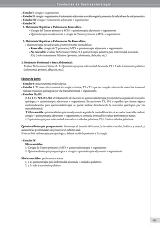 C o n d u c t a s e n G a s t r o e n t e r o l o g í a
253
• Estadio I: cirugía + seguimiento
• Estadio II:cirugía+seguimiento,eltratamientoadyuvanteseevalúasegúnlapresenciadeindicadoresdemalpronostico
• Estadio III: cirugía + tratamiento adyuvante + seguimiento
• Estadio IV:
   1. Metástasis Hepáticas o Pulmonares Resecables:
• Cirugía del Tumor primario y MTS + quimioterapia adyuvante + seguimiento
• Quimioterapia neoadyuvante + cirugía de Tumor primario y MTS. + seguimiento
   2. Metástasis Hepáticas o Pulmonares No Resecables:
• Quimioterapia neoadyuvante, posteriormente reestadificar:
• Resecable: cirugía de T. primario y MTS + quimioterapia adyuvante + seguimiento
• No resecable: evaluar Performance Status: 0-2 quimioterapia paliativa para enfermedad avanzada,
   PS≥ 3 solo tratamiento Paliativo (prótesis, colostomía, ablación, etc.)
3. Metástasis Peritoneal o Intra Abdominal:
     Evaluar Performance Status: 0 - 2: Quimioterapia para enfermedad Avanzada, PS ≥ 3 solo tratamiento paliativo
    (colostomía, prótesis, ablación, etc.).    
Cáncer de Recto
• Estadio 0: mucosectomía endoscópica.
• Estadio I: T1 resección transanal si cumple criterios, T2 o T 1 que no cumple criterios de resección transanal
   realizar resección quirúrgica por vía transabdominal + seguimiento.
• Estadios II y III:
T 3 o T 4 / N 0, N1, N2: el tratamiento de elección es quimioradioterapia preoperatoria seguida de resección
quirúrgica + quimioterapia adyuvante + seguimiento. En pacientes T3, N 0 o aquellos que tienen alguna
contraindicación para quimioradioterapia se puede indicar directamente la resección quirúrgica por vía
transabdominal.
T 4 Irresecable: quimioradioterapia neoadyuvante seguido de reestadificación, si se vuelve resecable realizar
cirugía + quimioterapia adyuvante + seguimiento, si continúa irresecable evaluar performance status:
≤ 2 quimioterapia para enfermedad avanzada + cuidados paliativos, PS ≥ 3 solo cuidados paliativos.
Quimioradioterapia preoperatoria: disminuye el tamaño del tumor, la invasión vascular, linfática y neural, y
aumenta las posibilidades de preservar el esfínter anal.
Si no recibió radioterapia pre-quirúrgica, deberá recibirla posterior a la cirugía.   
• Estadio IV:
Mts resecables:
1. Cirugía de Tumor primario y MTS + quimioradioterapia + seguimiento
2. Quimioradioterapia prequirúrgica + cirugía + quimioterapia adyuvante + seguimiento
Mts irresecables: performance status
1. ≤ 2: quimioterapia para enfermedad avanzada + cuidados paliativos
2. ≥ 3: solo tratamiento paliativo
 