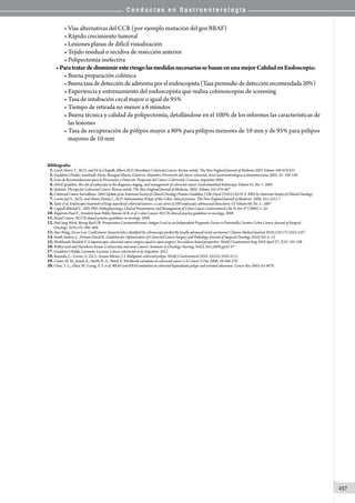 C o n d u c t a s e n G a s t r o e n t e r o l o g í a
257
• Vías alternativas del CCR (por ejemplo mutación del gen BRAF)
• Rápido crecimiento tumoral
• Lesiones planas de difícil visualización
• Tejido residual o recidiva de resección anterior
• Polipectomía inefectiva
• ParatratardedisminuiresteriesgolasmedidasnecesariassebasanenunamejorCalidadenEndoscopía:
• Buena preparación colónica
•Buenatasadedeteccióndeadenomapor elendoscopista (Tasa promedio de detección recomendada 20%)
• Experiencia y entrenamiento del endoscopista que realiza colonoscopias de screening
• Tasa de intubación cecal mayor o igual de 95%
• Tiempo de retirada no menor a 6 minutos
• Buena técnica y calidad de polipectomía, detallándose en el 100% de los informes las características de
   las lesiones
• Tasa de recuperación de pólipos mayor a 80% para pólipos menores de 10 mm y de 95% para pólipos
   mayores de 10 mm
Bibliografía:
01.Lynch Henry T. , M.D., and De la Chapelle Albert, M.D. Hereditary Colorectal Cancer. Review article. The New England Journal of Medicine.2003 Volume 348:919-932
02.Gualdrini Ubaldo; Sambuelli Alicia; Baruguel Mario; Gutiérrez Alejandro. Prevención del cáncer colorectal. Acta Gastroenterológica Latinoamericana 2005; 35: 104-140.
03.Guía de Recomendaciones para la Prevención y Detección Temprana del Cáncer Colorrectal. Consenso Argentino 2004.
04.ASGE guideline: the role of endoscopy in the diagnosis, staging, and management of colorectal cancer. Gastrointestinal Endoscopy. Volume 61, No. 1: 2005
05.Systemic Therapy for Colorectal Cancer. Review article. The New England Journal of Medicine. 2005. Volume 352:476-487
06.ColorectalCancerSurveillance:2005UpdateofanAmericanSocietyofClinicalOncologyPracticeGuideline.JClinOncol23:8512-8519.©2005byAmericanSocietyofClinicalOncology.
07.Levine Joel S. , M.D., and Ahnen Dennis J. , M.D. Adenomatous Polyps of the Colon. clinical practice. The New England Journal of Medicine. 2006; 355:2551-7.
08.Saito et al. Endoscopic treatment of large superficial colorectal tumors: a case series of 200 endoscopic submucosal dissections. GI Volume 66, No. 5 : 2007
09.Cappell Mitchell S. , MD, PhD. Pathophysiology, Clinical Presentation, and Management of Colon Cancer. Gastroenterol Clin N Am 37 (2008) 1–24
10.Engstrom Paul F. , Arnoletti Juan Pablo, Benson Al B, et al. Colon Cancer. NCCN clinical practice guidelines in oncology. 2009.
11.Rectal Cancer. NCCN clinical practice guidelines in oncology. 2009.
12.Huh Jung Wook, Byung Ryul Oh. Preoperative Carcinoembryonic Antigen Level as an Independent Prognostic Factor in Potentially Curative Colon Cancer. Journal of Surgical
Oncology 2010;101:396–400.
13.Hao Wang, Fu-ao Cao. Could tumor characteristics identified by colonoscopy predict the locally advanced rectal carcinoma? Chinese Medical Journal 2010;123(17):2353-2357
14.Smith Andrew J. , Driman David K. Guideline for Optimization of Colorectal Cancer Surgery and Pathology. Journal of Surgical Oncology 2010;101:5–12
15.Shrikhande Shailesh V. Is laparoscopic colorectal cancer surgery equal to open surgery? An evidence based perspective. World J Gastrointest Surg 2010 April 27; 2(4): 101-108
16.Wilkes Gail and Hartshorn Kevan. Colon,rectal, and anal Cancers. Seminars in Oncology Nursing, Vol25, No1,2009:pp32-47
17.Gualdrini Ubaldo, Lummato Luciana. Cáncer colorrectal en la Argentina. 2012.
18.Bujanda, L.; Cosme, A; Gil, I.; Arenas-Mirave, J. I. Malignant colorectal polyps. World J Gastroenterol 2010; 16(25):3103-3111.
19.Center, M. M.; Jemal, A.; Smith, R. A.; Ward, E. Worldwide variations in colorectal cancer. CA Cancer J Clin. 2009; 59:366-378.
20.Chan, T. L.; Zhao, W.; Leung, S. Y. et al. BRAF and KRAS mutations in colorectal hyperplastic polyps and serrated adenomas. Cancer Res 2003; 63:4878.
 