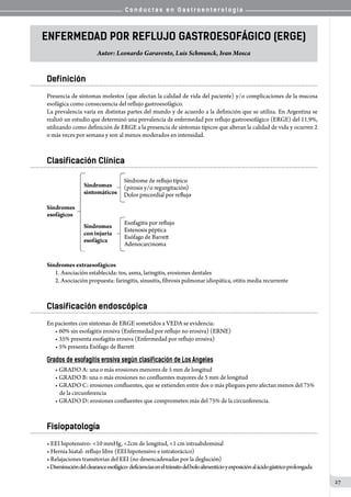 C o n d u c t a s e n G a s t r o e n t e r o l o g í a
27
ENFERMEDAD POR REFLUJO GASTROESOFÁGICO (ERGE)
Autor: Leonardo Garavento, Luis Schmunck, Ivan Mosca
Definición
Presencia de síntomas molestos (que afectan la calidad de vida del paciente) y/o complicaciones de la mucosa
esofágica como consecuencia del reflujo gastroesofágico.
La prevalencia varía en distintas partes del mundo y de acuerdo a la definición que se utiliza. En Argentina se
realizó un estudio que determinó una prevalencia de enfermedad por reflujo gastroesofágico (ERGE) del 11.9%,
utilizando como definición de ERGE a la presencia de síntomas típicos que alteran la calidad de vida y ocurren 2
o más veces por semana y son al menos moderados en intensidad.
Clasificación Clínica
Síndromes extraesofágicos
1. Asociación establecida: tos, asma, laringitis, erosiones dentales
2. Asociación propuesta: faringitis, sinusitis, fibrosis pulmonar idiopática, otitis media recurrente
Clasificación endoscópica
En pacientes con síntomas de ERGE sometidos a VEDA se evidencia:
• 60% sin esofagitis erosiva (Enfermedad por reflujo no erosiva) (ERNE)
• 35% presenta esofagitis erosiva (Enfermedad por reflujo erosiva)
• 5% presenta Esófago de Barrett
Grados de esofagitis erosiva según clasificación de Los Angeles
• GRADO A: una o más erosiones menores de 5 mm de longitud
• GRADO B: una o más erosiones no confluentes mayores de 5 mm de longitud
• GRADO C: erosiones confluentes, que se extienden entre dos o más pliegues pero afectan menos del 75%
de la circunferencia
• GRADO D: erosiones confluentes que comprometen más del 75% de la circunferencia.
Fisiopatología
• EEI hipotensivo: <10 mmHg, <2cm de longitud, <1 cm intraabdominal
• Hernia hiatal: reflujo libre (EEI hipotensivo e intratorácico)
• Relajaciones transitorias del EEI (no desencadenadas por la deglución)
•Disminucióndelclearanceesofágico:deficienciaseneltránsitodelboloalimenticioyexposiciónalácidogástricoprolongada
 