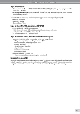 C o n d u c t a s e n G a s t r o e n t e r o l o g í a
271
Según el valor absoluto
• Transaminasas  15 veces VN: INJURIA HEPÁTICA AGUDA (ej. Hepatitis aguda A-E, hepatotoxicidad,
otros virus CMV, EBV).
•Transaminasas5vecesVN:INJURIAHEPÁTICACRÓNICA(ej.HepatitiscrónicaB-C,hemocromatosis,
enfermedad por alcohol).
Existen 3 entidades crónicas que pueden reagudizarse y presentarse como injuria hepática aguda:
o  Hepatitis autoinmune
o  Hepatitis B crónica
o  Enfermedad de Wilson
Según la relación TGO/TGP (cociente normal TGO/TGP: 1.3)
•  2 (valores  300 U/L): hepatitis alcohólica
•  2 (valores  40 veces VN): hepatitis isquémica / hepatitis toxica por fármacos
•  1 (valores  15 veces VN): hepatitis viral aguda
• 1-2 (valores  5 veces VN): fibrosis o cirrosis
Según la relación con el resto de las determinaciones del hepatograma
• Aumento exclusivo de ambas transaminasas sin importar cual predomine
o  Miopatías congénitas o adquiridas, predomina la TGO
o  Ejercicio extremo (maratón), predomina la TGO
o  Anemia hemolítica
o  Leucocitosis con neutrofilia
o  Hipertiroidismo
o  Insuficiencia suprarrenal
o  Enfermedad celíaca
• Aumento aislado de TGO o de TGP
o  Macroenzima (carácter benigno, no requiere tratamiento)
Lactato deshidrogenasa (LDH)
Enzimaquecatalizaunareacciónreversibledelactatoapiruvato.Presentapocaespecificidadporampliadistribucióntisular
(músculo esquelético y cardíaco, eritrocitos, cerebro, riñón e hígado). El aumento marcado y transitorio es característico
dehepatitisisquémica.UnaumentosostenidoconaumentoconcomitantedeFALsugiereinfiltraciónmaligna.
 